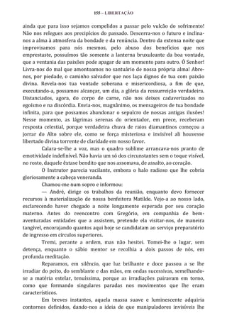 155 – LIBERTAÇÃO

ainda que para isso sejamos compelidos a passar pelo vulcão do sofrimento!
Não nos relegues aos precipícios do passado. Descerra-nos o futuro e inclinanos a alma à atmosfera da bondade e da renúncia. Dentro da extensa noite que
improvisamos para nós mesmos, pelo abuso dos benefícios que nos
emprestaste, possuímos tão somente a lanterna bruxuleante da boa vontade,
que a ventania das paixões pode apagar de um momento para outro. Ó Senhor!
Livra-nos do mal que amontoamos no santuário de nossa própria alma! Abrenos, por piedade, o caminho salvador que nos laça dignos de tua com paixão
divina. Revela-nos tua vontade soberana e misericordiosa, a fim de que,
executando-a, possamos alcançar, um dia, a glória da ressurreição verdadeira.
Distanciados, agora, do corpo de carne, não nos deixes cadaverizados no
egoísmo e na discórdia. Envia-nos, magnânimo, os mensageiros de tua bondade
infinita, para que possamos abandonar o sepulcro de nossas antigas ilusões!
Nesse momento, as lágrimas serenas do orientador, em prece, receberam
resposta celestial, porque verdadeira chuva de raios diamantinos começou a
jorrar do Alto sobre ele, como se força misteriosa e invisível ali houvesse
libertado divina torrente de claridade em nosso favor.
Calara-se-lhe a voz, mas o quadro sublime arrancava-nos pranto de
emotividade indefinível. Não havia um só dos circunstantes sem o toque visível,
no rosto, daquele êxtase bendito que nos assomava, de assalto, ao coração.
O Instrutor parecia vacilante, embora o halo radioso que lhe cobria
gloriosamente a cabeça veneranda.
Chamou-me num sopro e informou:
— André, dirige os trabalhos da reunião, enquanto devo fornecer
recursos à materialização de nossa benfeitora Matilde. Vejo-a ao nosso lado,
esclarecendo haver chegado a noite longamente esperada por seu coração
materno. Antes do reencontro com Gregório, em companhia de bemaventuradas entidades que a assistem, pretende ela visitar-nos, de maneira
tangível, encorajando quantos aqui hoje se candidatam ao serviço preparatório
de ingresso em círculos superiores.
Tremi, perante a ordem, mas não hesitei. Tomei-lhe o lugar, sem
detença, enquanto o sábio mentor se recolhia a dois passos de nós, em
profunda meditação.
Reparamos, em silêncio, que luz brilhante e doce passou a se lhe
irradiar do peito, do semblante e das mãos, em ondas sucessivas, semelhandose a matéria estelar, tenuíssima, porque as irradiações pairavam em torno,
como que formando singulares paradas nos movimentos que lhe eram
característicos.
Em breves instantes, aquela massa suave e luminescente adquiria
contornos definidos, dando-nos a ideia de que manipuladores invisíveis lhe

 