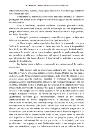 156 – Francisco Cândido Xavier (pelo Espírito André Luiz)

infundiam plena vida humana. Mais alguns instantes e Matilde surgiu diante de
nós, venerável e bela.
O fenômeno da materialização de uma entidade sublimada ali se fizera
prodigioso aos nossos olhos, em processo quase análogo ao que se verifica nos
círculos carnais.
Ante a benfeitora, diversas mulheres presentes prosternaram-Se,
dominadas de incoercível emoção, atitude natural que não nos surpreendeu,
porque, efetivamente, nos sentíamos em contato direto com um anjo glorioso,
em forma de mulher.
A abnegada protetora endereçou à assembleia um gesto de bênção e
falou em voz pausada e emocionante, depois de ligeira saudação:
— Meus amigos, todos aguardais a hora feliz de abençoado retorno à
“esfera do recomeço”; entretanto, a dádiva do vaso de carne é inapreciável
bênção divina. Não busqueis a reencarnação tão somente pela ânsia de olvido,
nos sonhos do mundo que as tentações do campo inferior podem transformar
em pesadelo. A vida que conhecemos, até agora, é contínuo processo de
aperfeiçoamento. Não basta desejar. É imprescindível orientar o desejo na
direção do Bem Infinito.
Fez ligeira pausa e, talvez respondendo à arguição mental de muitos,
prosseguiu:
— Não julgueis seja eu excepcional emissária do reino da luz. Sou
humilde servidora, sem outro crédito perante o Eterno Doador que não seja o
da boa vontade. Meus pés jazem ainda marcados pelo pretérito obscuro e meu
coração ainda guarda cicatrizes recentes e profundas de experiências
amargosas, que os dias incessantes, até agora, não conseguiram apagar. Não me
confirais, portanto, nomes e títulos que não possuo. Sou simplesmente vossa
irmã de luta, interessada em acordar-vos para a sublimidade do futuro. Nosso
coração é um templo que o Senhor edificou, a fim de habitar conosco para
sempre. Gloriosas sementes de divindade esperam-nos a harmonia e o
ajustamento interiores para desabrocharem, dentro de nós mesmos,
arrebatando-nos às esferas resplandecentes. A aquisição das virtudes
iluminativas, no entanto, não constitui serviço instantâneo da alma, suscetível
de efetuar-se de momento para outro. Somos, cada qual de nós, um ímã de
elevada potência ou um centro de vida inteligente, atraindo forças que se
harmonizam com as nossas e delas constituindo nosso domicílio espiritual. A
criatura, encarnada ou desencarnada, onde estiver, respira entre os raios de
vida superior ou inferior que emite, ao redor dos próprios passos, tal qual a
aranha que se confunde nos fios escuros que produz ou da andorinha que corta
os altos céus com as próprias asas. Todos nós exteriorizamos energias, com as
quais nos revestimos, e que nos definem muito mais que as palavras. De que

 