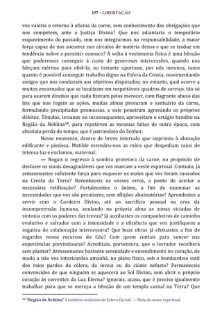 157 – LIBERTAÇÃO

vos valeria o retorno à oficina da carne, sem conhecimento das obrigações que
nos competem, ante a Justiça Divina? Que nos adiantaria o temporário
esquecimento do passado, sem nos integrarmos na responsabilidade, a maior
força capaz de nos socorrer nos círculos de matéria densa e que se traduz em
tendência nobre a persistir conosco? A volta à vestimenta física é uma bênção
que poderemos conseguir à custa de generosas intercessões, quando nos
faleçam méritos para obtê-la, no instante oportuno, por nós mesmos, tanto
quanto é possível conseguir trabalho digno na Esfera da Crosta, movimentando
amigos que nos conduzam aos objetivos disputados; no entanto, qual ocorre a
muitos encarnados que se localizam em respeitáveis quadros de serviço, tão só
para usarem direitos que nada fizeram pelos merecer, com flagrante abuso das
leis que nos regem as ações, muitas almas procuram o santuário da carne,
formulando precipitadas promessas, e nele penetram agravando os próprios
débitos. Tímidas, levianas ou inconsequentes, aproveitam o estágio bendito na
Região da Neblina18, para repetirem as mesmas faltas de outra época, com
absoluta perda do tempo, que é patrimônio do Senhor.
Nesse momento, dentro de breve intervalo que imprimiu à alocução
edificante e piedosa, Matilde estendeu-nos as mãos que despediam raios de
intensa luz e exclamou, maternal:
— Rogais o regresso à sombra protetora da carne, no propósito de
desfazer os sinais desagradáveis que vos marcam a veste espiritual. Contudo, já
armazenastes suficiente força para esquecer os males que vos foram causados
na Crosta da Terra? Reconheceis os vossos erros, a ponto de aceitar a
necessária retificação? Fortalecestes o ânimo, a fim de examinar as
necessidades que vos são peculiares, sem aflições alucinatórias? Aprendestes a
servir com o Cordeiro Divino, até ao sacrifício pessoal na cruz da
incompreensão humana, anulando na própria alma as zonas viciadas de
sintonia com os poderes das trevas? Já auxiliastes os companheiros de caminho
evolutivo e salvador com a intensidade e a eficiência que vos justifiquem a
rogativa de colaboração intercessora? Que boas obras já efetuastes a fim de
rogardes novos recursos do Céu? Com quem contais para vencer nas
experiências porvindouras? Acreditais, porventura, que o lavrador recolherá
sem plantar? Armazenastes bastante serenidade e entendimento no coração, de
modo a não vos intoxicardes amanhã, no plano físico, sob o bombardeio sutil
dos raios pardos da cólera, da inveja ou do ciúme nefasto? Permaneceis
convencidos de que ninguém se aquecerá ao Sol Divino, sem abrir o próprio
coração às correntes da Luz Eterna? Ignorais, acaso, que é preciso igualmente
trabalhar para que se mereça a bênção de um templo carnal na Terra? Que
18

“Região de Neblina” é também sinônimo de Esfera Carnal. — Nota do autor espiritual.

 