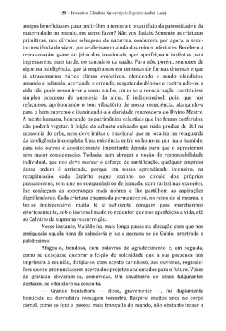 158 – Francisco Cândido Xavier (pelo Espírito André Luiz)

amigos beneficiastes para pedir-lhes a ternura e o sacrifício da paternidade e da
maternidade no mundo, em vosso favor? Não vos iludais. Somente as criaturas
primitivas, nos círculos selvagens da natureza, conhecem, por agora, a semiinconsciência do viver, por se abeirarem ainda dos reinos inferiores. Recebem a
reencarnação quase ao jeito dos irracionais, que aperfeiçoam instintos para
ingressarem, mais tarde, no santuário da razão. Para nós, porém, senhores de
vigorosa inteligência, que já respiramos em centenas de formas diversas e que
já atravessamos vários climas evolutivos, ofendendo e sendo ofendidos,
amando e odiando, acertando e errando, resgatando débitos e contraindo-os, a
vida não pode resumir-se a mero sonho, como se a reencarnação constituísse
simples processo de anestesia da alma. É indispensável, pois, que nos
refaçamos, aprimorando o tom vibratório de nossa consciência, alargando-a
para o bem supremo e iluminando-a à claridade renovadora do Divino Mestre.
A mente humana, honrando os patrimônios celestiais que lhe foram conferidos,
não poderá vegetar, à feição do arbusto enfezado que nada produz de útil na
economia do orbe, nem deve imitar o irracional que se localiza na retaguarda
da inteligência incompleta. Uma existência entre os homens, por mais humilde,
para nós outros é acontecimento importante demais para que o apreciemos
sem maior consideração. Todavia, sem abraçar a noção de responsabilidade
individual, que nos deve marcar o esforço de santificação, qualquer empresa
dessa ordem é arriscada, porque em nosso aprendizado intensivo, na
recapitulação, cada Espírito segue sozinho no círculo dos próprios
pensamentos, sem que os companheiros de jornada, com raríssimas exceções,
lhe conheçam as esperanças mais nobres e lhe partilhem as aspirações
dignificadoras. Cada criatura encarnada permanece só, no reino de si mesma, e
faz-se indispensável muita fé e suficiente coragem para marcharmos
vitoriosamente, sob o invisível madeiro redentor que nos aperfeiçoa a vida, até
ao Calvário da suprema ressurreição.
Nesse instante, Matilde fez mais longa pausa na alocução com que nos
enriquecia aquela hora de sabedoria e luz e acercou-se de Gúbio, prostrado e
palidíssimo.
Afagou-o, bondosa, com palavras de agradecimento e, em seguida,
como se desejasse quebrar a feição de solenidade que a sua presença nos
imprimira à reunião, dirigiu-se, com acento carinhoso, aos ouvintes, rogandolhes que se pronunciassem acerca dos projetos acalentados para o futuro. Vozes
de gratidão elevaram-se, comovidas. Um cavalheiro de olhos fulgurantes
destacou-se e foi claro na consulta.
— Grande benfeitora — disse, gravemente —, fui duplamente
homicida, na derradeira romagem terrestre. Respirei muitos anos no corpo
carnal, como se fora a pessoa mais tranquila do mundo, não obstante trazer a

 