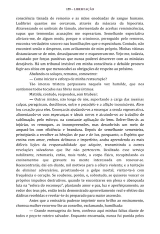 159 – LIBERTAÇÃO

consciência tisnada de remorso e as mãos enodoadas de sangue humano.
Ludibriei quantos me cercavam, através da máscara da hipocrisia.
Atravessando os umbrais do túmulo, atormentado de acerbas reminiscências,
supus que tremendas acusações me esperariam. Semelhante expectativa
aliviava-me, de algum modo, porque o criminoso, perseguido pelo remorso,
encontra verdadeiro socorro nas humilhações que o espezinham. Contudo, não
encontrei senão o desprezo, com aviltamento de mim próprio. Minhas vitimas
distanciaram-se de mim, desculparam-me e esqueceram-me. Vejo-me, todavia,
acicatado por forças punitivas que nunca poderei descrever com as minúcias
desejáveis. Há um tribunal invisível em minha consciência e debalde procuro
fugir aos sítios em que menoscabei as obrigações de respeito ao próximo.
Abafando os soluços, rematou, comovente:
— Como iniciar o esforço de minha restauração?
Tão imensa tristeza perpassava naquela voz humilde, que nos
sentíamos todos tocados nas fibras mais íntimas.
Matilde, contudo, respondeu, sem titubear:
— Outros irmãos, não longe de nós, suportando a carga das mesmas
culpas, peregrinam, desditosos, entre o pesadelo e a aflição inomináveis. Abre
teu coração para eles. Começarás ajudando-os a enxergar a senda regenerativa,
alimentando-os com esperanças e ideais novos e atraindo-os ao trabalho de
sublimação, pelo esforço, na constante aplicação do bem. Sofrer-lhes-ás as
injúrias, os remoques, as incompreensões, mas descobrirás um meio de
ampará-los com eficiência e brandura. Depois de semelhante sementeira,
principiarás a recolher as bênçãos de paz e de luz, porquanto, o Espírito que
ensina com amor, embora delituoso e imperfeito, acaba aprendendo as mais
difíceis lições da responsabilidade que adquire, transmitindo a outros
revelações salvadoras que lhe não pertencem. Realizado esse serviço
nobilitante, retomarás, então, mais tarde, o corpo físico, recapitulando os
ensinamentos que gravaste na mente interessada em renovar-se.
Reencontrarás, daí em diante, mil motivos para a cólera violenta; e a tentação
de eliminar adversários, prostrando-os a golpe mortal, visitar-te-á com
frequência o coração. Se souberes, porém, e, sobretudo, se quiseres vencer os
próprios impulsos destrutivos, quando te encontrares em plena e abençoada
luta na “esfera do recomeço”, plantando amor e paz, luz e aperfeiçoamento, ao
redor dos teus pés, então terás demonstrado aproveitamento real e efetivo das
dádivas recebidas e revelar-te-ás preparado para maior ascensão.
Antes que a emissária pudesse imprimir novo brilho ao ensinamento,
chorosa mulher recorreu-lhe ao conselho, exclamando, humilhada:
— Grande mensageira do bem, confesso aqui minhas faltas diante de
todos e peço-te roteiro salvador. Enquanto encarnada, nunca fui punida pelos

 
