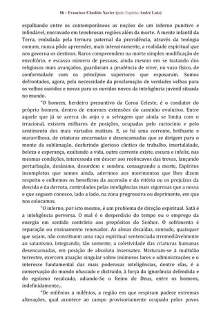 16 – Francisco Cândido Xavier (pelo Espírito André Luiz)

espalhando entre os contemporâneos as noções de um inferno punitivo e
infindável, encravado em tenebrosas regiões além da morte. A mente infantil da
Terra, embalada pela ternura paternal da providência, através da teologia
comum, nunca pôde apreender, mais intensivamente, a realidade espiritual que
nos governa os destinos. Raros compreendem na morte simples modificação de
envoltório, e escasso número de pessoas, ainda mesmo em se tratando dos
religiosos mais avançados, guardaram a prudência de viver, no vaso físico, de
conformidade com os princípios superiores que esposaram. Somos
defrontados, agora, pela necessidade da proclamação de verdades velhas para
os velhos ouvidos e novas para os ouvidos novos da inteligência juvenil situada
no mundo.
“O homem, herdeiro presuntivo da Coroa Celeste, é o condutor do
próprio homem, dentro de enormes extensões do caminho evolutivo. Entre
aquele que já se acerca do anjo e o selvagem que ainda se limita com o
irracional, existem milhares de posições, ocupadas pelo raciocínio e pelo
sentimento dos mais variados matizes. E, se há uma corrente, brilhante e
maravilhosa, de criaturas encarnadas e desencarnadas que se dirigem para o
monte da sublimação, desferindo glorioso cântico de trabalho, imortalidade,
beleza e esperança, exaltando a vida, outra corrente existe, escura e infeliz, nas
mesmas condições, interessada em descer aos recôncavos das trevas, lançando
perturbação, desânimo, desordem e sombra, consagrando a morte, Espíritos
incompletos que somos ainda, aderimos aos movimentos que lhes dizem
respeito e colhemos os benefícios da ascensão e da vitória ou os prejuízos da
descida e da derrota, controlados pelas inteligências mais vigorosas que a nossa
e que seguem conosco, lado a lado, na zona progressiva ou deprimente, em que
nos colocamos.
“O inferno, por isto mesmo, é um problema de direção espiritual. Satã é
a inteligência perversa. O mal é o desperdício do tempo ou o emprego da
energia em sentido contrário aos propósitos do Senhor. O sofrimento é
reparação ou ensinamento renovador. As almas decaídas, contudo, quaisquer
que sejam, não constituem uma raça espiritual sentenciada irremediàvelmente
ao satanismo, integrando, tão somente, a coletividade das criaturas humanas
desencarnadas, em posição de absoluta insensatez. Misturam-se à multidão
terrestre, exercem atuação singular sobre inúmeros lares e administrações e o
interesse fundamental das mais poderosas inteligências, dentre elas, é a
conservação do mundo ofuscado e distraído, à força da ignorância defendida e
do egoísmo recalcado, adiando-Se o Reino de Deus, entre os homens,
indefinidamente...
“De milênios a milênios, a região em que respiram padece extremas
alterações, qual acontece ao campo provisoriamente ocupado pelos povos

 