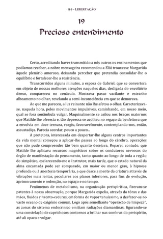 161 – LIBERTAÇÃO

19
Precioso entendimento

Certo, acreditando haver transmitido a nós outros os ensinamentos que
podíamos receber, a nobre mensageira recomendou a Elói trouxesse Margarida
àquele plenário amoroso, deixando perceber que pretendia consolidar-lhe o
equilíbrio e fortalecer-lhe a resistência.
Transcorridos alguns minutos, a esposa de Gabriel, que se convertera
em objeto de nossas melhores atenções naqueles dias, desligada do envoltório
denso, compareceu no cenáculo. Mostrava passo vacilante e estranho
alheamento no olhar, revelando a semi-inconsciência em que se demorava.
Ao que me pareceu, a luz reinante não lhe afetou o olhar. Caracterizavase, naquela hora, pelos movimentos impulsivos, caminhando, em nosso meio,
qual se fora sonâmbula vulgar. Maquinalmente se asilou nos braços maternos
que Matilde lhe oferecia e, tão depressa se acolheu no regaço da benfeitora que
a envolvia em doce ternura, reagiu, favoravelmente, contemplando-nos, então,
assustadiça. Parecia acordar, pouco a pouco...
A protetora, interessada em despertar-lhe alguns centros importantes
da vida mental começou a aplicar-lhe passes ao longo do cérebro, operações
que não pude compreender tão bem quanto desejava. Reparei, contudo, que
Matilde lhe aplicava recursos magnéticos sobre os condutores nervosos do
órgão de manifestação do pensamento, tanto quanto ao longo de toda a região
do simpático, esclarecendo-me o Instrutor, mais tarde, que o estado natural da
alma encarnada pode ser comparado, em maior ou menor grau, à hipnose
profunda ou à anestesia temporária, a que desce a mente da criatura através de
vibrações mais lentas, peculiares aos planos inferiores, para fins de evolução,
aprimoramento e redenção, no espaço e no tempo.
Fenômenos de metabolismo, na organização perispirítica, fizeram-se
patentes à nossa observação, porque Margarida expelia, através do tórax e das
mãos, fluidos cinzento-escuros, em forma de vapor tenuíssimo, a desfazer-se no
vasto oceano de oxigênio comum. Logo após semelhante “operação de limpeza”,
as zonas do sistema endocrinico emitiam radiações diamantinas, figurando-se
uma constelação de caprichosos contornos a brilhar nas sombras do perispírito,
até ali opaco e vulgar.

 