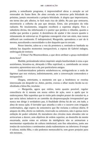 165 – LIBERTAÇÃO

porém, a semelhante programa, é imprescindível abras o coração ao sol
renovador do Sumo Bem. De alma cerrada ao interesse pela felicidade do
próximo, jamais encontrarás a própria felicidade. A alegria que improvisares,
em torno dos pés alheios, te fará mais rica de júbilo. Na paz que semeares,
encontrarás a colheita da paz que desejas. Estes, são princípios da vida
radiante. No insulamento, ninguém recolherá a suprema alegria. Para a
sabedoria divina, tão infortunado é o pastor que perdeu o rebanho, quanto a
ovelha que perdeu o pastor. A desistência de ajudar é tão escura quanto o
relaxamento de extraviar-se. O egoísmo conseguirá criar um oásis, mas nunca
edificará um continente. É indispensável, Margarida, aprenderes a sair de ti
mesma, auscultando a necessidade e a dor daqueles que te cercam.
Nesse ínterim, calou-se a voz da protetora e, sentindo-se banhada na
infinita luz daqueles momentos inesquecíveis, a esposa de Gabriel indagou,
embriagada de ventura:
— Ó Deus! Pai Misericordioso, a que devo atribuir a graça inolvidável
desta hora?
Matilde, pretendendo talvez imprimir ampla familiaridade à cena a que
assistíamos, levantou-se, abraçada à filha espiritual, e, caminhando ao nosso
encontro, apresentou-nos a ela, por particulares amigos.
Confraternizadora palestra estabeleceu-se, extinguindo-se a onda de
lágrimas que nos visitava, indistintamente, ante a conversação comovedora e
inesquecível.
Chegou, entretanto, o momento em que a benfeitora se revelou
interessada em despedir-se. Antes, porém, cravou o olhar muito lúcido na exobsidiada e falou-lhe, resoluta:
— Margarida, agora que reténs, tanto quanto possível, regular
consciência de ti mesma em nossa esfera de ação, ouve o apelo que te
endereçamos. Não suponhas que te visito pelo simples prazer de consolar-te, o
que seria talvez induzir-te ao caminho da despreocupação irresponsável que
nunca nos dirige à verdadeira paz. A finalidade divina há de ser, em tudo, a
alma de nossa ação. O lavrador que amanha o solo e o socorre com irrigação
confortadora, algo espera da sementeira que lhe reclama o esforço diário. O
amparo do Alto, direto ou indireto, reservado ou ostensivo, não é apenas mera
exibição de poder celestial. Os moradores dos círculos mais elevados não se
arriscariam a descer, sem objetivos de ordem superior, ao domicílio da mente
encarnada, assim como os artistas da inteligência não se animariam a
movimentar espetáculos de cultura intelectual, sem fins educativos, junto aos
irmãos de raciocínios e sentimentos ainda rudimentares ou inferiores. O tempo
é valioso, minha filha, e não podemos menoscabá-lo, sem grave prejuízo para
nós mesmos.

 