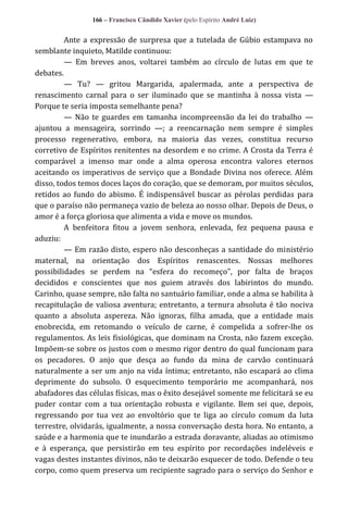 166 – Francisco Cândido Xavier (pelo Espírito André Luiz)

Ante a expressão de surpresa que a tutelada de Gúbio estampava no
semblante inquieto, Matilde continuou:
— Em breves anos, voltarei também ao círculo de lutas em que te
debates.
— Tu? — gritou Margarida, apalermada, ante a perspectiva de
renascimento carnal para o ser iluminado que se mantinha à nossa vista —
Porque te seria imposta semelhante pena?
— Não te guardes em tamanha incompreensão da lei do trabalho —
ajuntou a mensageira, sorrindo —; a reencarnação nem sempre é simples
processo regenerativo, embora, na maioria das vezes, constitua recurso
corretivo de Espíritos renitentes na desordem e no crime. A Crosta da Terra é
comparável a imenso mar onde a alma operosa encontra valores eternos
aceitando os imperativos de serviço que a Bondade Divina nos oferece. Além
disso, todos temos doces laços do coração, que se demoram, por muitos séculos,
retidos ao fundo do abismo. É indispensável buscar as pérolas perdidas para
que o paraíso não permaneça vazio de beleza ao nosso olhar. Depois de Deus, o
amor é a força gloriosa que alimenta a vida e move os mundos.
A benfeitora fitou a jovem senhora, enlevada, fez pequena pausa e
aduziu:
— Em razão disto, espero não desconheças a santidade do ministério
maternal, na orientação dos Espíritos renascentes. Nossas melhores
possibilidades se perdem na “esfera do recomeço”, por falta de braços
decididos e conscientes que nos guiem através dos labirintos do mundo.
Carinho, quase sempre, não falta no santuário familiar, onde a alma se habilita à
recapitulação de valiosa aventura; entretanto, a ternura absoluta é tão nociva
quanto a absoluta aspereza. Não ignoras, filha amada, que a entidade mais
enobrecida, em retomando o veículo de carne, é compelida a sofrer-lhe os
regulamentos. As leis fisiológicas, que dominam na Crosta, não fazem exceção.
Impõem-se sobre os justos com o mesmo rigor dentro do qual funcionam para
os pecadores. O anjo que desça ao fundo da mina de carvão continuará
naturalmente a ser um anjo na vida íntima; entretanto, não escapará ao clima
deprimente do subsolo. O esquecimento temporário me acompanhará, nos
abafadores das células físicas, mas o êxito desejável somente me felicitará se eu
puder contar com a tua orientação robusta e vigilante. Bem sei que, depois,
regressando por tua vez ao envoltório que te liga ao círculo comum da luta
terrestre, olvidarás, igualmente, a nossa conversação desta hora. No entanto, a
saúde e a harmonia que te inundarão a estrada doravante, aliadas ao otimismo
e à esperança, que persistirão em teu espírito por recordações indeléveis e
vagas destes instantes divinos, não te deixarão esquecer de todo. Defende o teu
corpo, como quem preserva um recipiente sagrado para o serviço do Senhor e

 