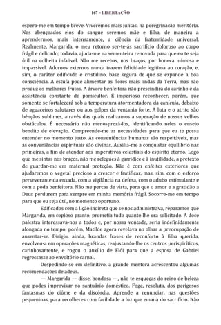167 – LIBERTAÇÃO

espera-me em tempo breve. Viveremos mais juntas, na peregrinação meritória.
Nos abençoados elos do sangue seremos mãe e filha, de maneira a
aprendermos, mais intensamente, a ciência da fraternidade universal.
Realmente, Margarida, o meu retorno ser-te-ás sacrifício doloroso ao corpo
frágil e delicado; todavia, ajuda-me na sementeira renovada para que eu te seja
útil na colheita infalível. Não me recebas, nos braços, por boneca mimosa e
impassível. Adornos externos nunca trazem felicidade legítima ao coração, e,
sim, o caráter edificado e cristalino, base segura de que se expande a boa
consciência. A estufa pode alimentar as flores mais lindas da Terra, mas não
produz os melhores frutos. A árvore benfeitora não prescindirá do carinho e da
assistência constante do pomicultor. É imperioso reconhecer, porém, que
somente se fortalecerá sob a temperatura atormentadora da canícula, debaixo
de aguaceiros salutares ou aos golpes da ventania forte. A luta e o atrito são
bênçãos sublimes, através das quais realizamos a superação de nossos velhos
obstáculos. É necessário não menosprezá-los, identificando neles o ensejo
bendito de elevação. Compreende-me as necessidades para que eu te possa
entender no momento justo. As conveniências humanas são respeitáveis, mas
as conveniências espirituais são divinas. Auxilia-me a conquistar equilíbrio nas
primeiras, a fim de atender aos imperativos celestiais do espírito eterno. Logo
que me sintas nos braços, não me relegues à garridice e à inutilidade, a pretexto
de guardar-me em maternal proteção. Não é com enfeites exteriores que
ajudaremos o vegetal precioso a crescer e frutificar, mas, sim, com o esforço
perseverante da enxada, com a vigilância na defesa, com o adubo estimulante e
com a poda benfeitora. Não me percas de vista, para que o amor e a gratidão a
Deus perdurem para sempre em minha memória frágil. Socorre-me em tempo
para que eu seja útil, no momento oportuno.
Edificados com a lição indireta que se nos administrava, reparamos que
Margarida, em copioso pranto, prometia tudo quanto lhe era solicitado. A doce
palestra interessava-nos a todos e, por nossa vontade, seria indefinidamente
alongada no tempo; porém, Matilde agora revelava no olhar a preocupação de
ausentar-se. Dirigiu, ainda, brandas frases de reconforto à filha querida,
envolveu-a em operações magnéticas, reajustando-lhe os centros perispiríticos,
carinhosamente, e rogou o auxílio de Elói para que a esposa de Gabriel
regressasse ao envoltório carnal.
Despedindo-se em definitivo, a grande mentora acrescentou algumas
recomendações de adeus.
— Margarida — disse, bondosa —, não te esqueças do reino de beleza
que podes improvisar no santuário doméstico. Foge, resoluta, dos perigosos
fantasmas do ciúme e da discórdia. Aprende a renunciar, nas questões
pequeninas, para recolheres com facilidade a luz que emana do sacrifício. Não

 