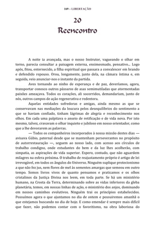 169 – LIBERTAÇÃO

20
Reencontro

A noite ia avançada, mas o nosso Instrutor, vagueando o olhar em
torno, parecia consultar a paisagem externa, ensimesmado, pensativo... Logo
após, fitou, enternecido, a filha espiritual que passara a convalescer em brando
e defendido repouso. Orou, longamente, junto dela, na câmara íntima e, em
seguida, veio anunciar-nos o instante da partida.
Aves tornando ao ninho de esperança e de paz, deveríamos, agora,
transportar conosco outros pássaros de asas semimutiladas que atormentadas
paixões ameaçava. Todos os corações, ali socorridos, demandariam, junto de
nós, outros campos de ação regenerativa e redentora.
Aquelas entidades sofredoras e amigas, ainda mesmo as que se
conservavam nas mediações da loucura pelos desequilíbrios do sentimento a
que se haviam confiado, tinham lágrimas de alegria e reconhecimento nos
olhos. Em cada uma palpitava o anseio de retificação e de vida nova. Por isto
mesmo, talvez, cravavam o olhar inquieto e jubiloso em nosso orientador, como
que a lhe devorarem as palavras.
— Todos os companheiros incorporados à nossa missão destes dias —
avisava Gúbio, paternal desde que se mantenham perseverantes no propósito
de autorrestauração —, seguem ao nosso lado, com acesso aos círculos de
trabalho condigno, onde estudantes do bem e da luz lhes acolherão, com
simpatia, as aspirações de vida superior. Espero, contudo, que não aguardem
milagres na esfera próxima. O trabalho de reajustamento próprio é artigo de lei
irrevogável, em todos os ângulos do Universo. Ninguém suplique protecionismo
a que não fez jus, nem flores de mel às sementes amargas que semeou em outro
tempo. Somos livros vivos de quanto pensamos e praticamos e os olhos
cristalinos da Justiça Divina nos leem, em toda parte. Se há um ministério
humano, na Crosta da Terra, determinando sobre as vidas inferiores da gleba
planetária, temos, em nossas linhas de ação, o ministério dos anjos, dominando
em nossos caminhos evolutivos. Ninguém trai os princípios estabelecidos.
Possuímos agora o que ajuntamos no dia de ontem e possuiremos amanhã o
que estejamos buscando no dia de hoje. E como emendar é sempre mais difícil
que fazer, não podemos contar com o favoritismo, na obra laboriosa do

 