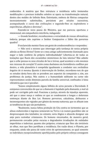 17 – LIBERTAÇÃO

conhecidos. A matéria que lhes estrutura a residência sofre tremendas
modificações e precioso trabalho seletivo se opera na transformação natural,
dentro dos moldes do Infinito Bem. Entretanto, embora de fileiras compactas
incessantemente
substituídas,
persistem
por
séculos
sucessivos,
acompanhando o curso das civilizações e seguindo-lhes os esplendores e
experiências, aflições e derrotas”.
Fazendo-se nova pausa do Ministro, que me pareceu oportuna e
intencional, um companheiro interferiu, indagando:
— Grande benfeitor, reconhecemos a veracidade de vossas afirmativas;
todavia, porque não suprime o Senhor Compassivo e Sábio tão pavoroso
quadro?
O esclarecido mentor fixou um gesto de condescendência e respondeu:
— Não será o mesmo que interrogar pela tardança de nossa própria
adesão ao Reino Divino? Sente-se o meu amigo suficientemente iluminado para
negar o lado sombrio da própria individualidade? Libertou-se de todas as
tentações que fluem dos escaninhos misteriosos da luta interna? Não admite
que o orbe possua os seus círculos de luz e trevas, qual acontece a nós mesmos
nos recessos do coração? E assim como duelamos em formidáveis conflitos por
dentro, a vida planetária é compelida igualmente a combater nos recônditos
ângulos de si mesma. Quanto à intervenção do Senhor, recordemo-nos de que
os estudos desta hora não se prendem aos aspectos da compaixão e, sim, aos
problemas da justiça. Nós outros e a humanidade militante na carne não
representamos senão diminuta parcela da família universal, confinados à faixa
vibratória que nos é peculiar.
“Somos simplesmente alguns bilhões de seres perante a Eternidade. E
estejamos convencidos de que se o diamante é lapidado pelo diamante, o mal só
pode ser corrigido pelo mal. Funciona a justiça, através da injustiça aparente,
até que o amor nasça e redima os que se condenaram a longas e dolorosas
sentenças diante da Boa Lei. Homens perversos, calculistas, delituosos e
inconsequentes são vigiados por gênios da mesma natureza, que se afinam com
as tendências de que são portadores.
“Realmente, nunca faltou proteção do Céu contra os tormentos que as
almas endurecidas e ingratas semearam na Terra e os numes guardiães não se
despreocupam dos tutelados; no entanto, seria ilógico e absurdo designar um
anjo para custodiar criminosos. Os homens encarnados, de maneira geral,
permanecem cercados pelas escuras e degradantes irradiações de entidades
imperfeitas e indecisas, quanto eles próprios, criaturas que lhes são invisíveis
ao olhar, mas que lhes partilham a residência. Em razão disso, o Planeta, por
enquanto, ainda não passa de vasto crivo de aprimoramento, ao qual somente
os indivíduos excepcionalmente aperfeiçoados pelo próprio esforço conseguem

 