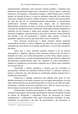 170 – Francisco Cândido Xavier (pelo Espírito André Luiz)

aprimoramento individual, nem provocar solução pacífica e imediata para
problemas que gastamos longos anos a entretecer. A prece ajuda, a esperança
balsamiza, a fé sustenta, o entusiasmo revigora, o ideal ilumina, mas o esforço
próprio na direção do bem é a alma da realização esperada. Em razão disso,
ainda aqui, a bênção do minuto, a dádiva da hora e o tesouro das oportunidades
de cada dia hão de ser convenientemente aproveitados se pretendemos
santificadora ascensão. Felicidade, paz, alegria, não se improvisam.
Representam conquistas da alma no serviço incessante de renovar-se para a
execução dos Desígnios Divinos. Felizmente, desde agora estamos abrigados no
santuário da boa vontade e, ainda neste instante, cabe-nos não esquecer a
promessa evangélica: “quem perseverar até ao fim, ser| salvo. A Graça Celestial,
sem dúvida, é um sol permanente e sublime. Urge, porém, a criação de
qualidades superiores em nós, para fixar-lhe os raios e recebê-los.
Doce intervalo mostrou-nos o júbilo reinante. Salutar otimismo
transbordava de todos os rostos. Saldanha, de olhos fitos em nosso dirigente,
confundia-nos pelo pranto de contrição purificadora, a correr-lhe, abundante,
dos olhos.
Antes que o nosso Instrutor pudesse retomar o fio da palavra
encorajadora e vigilante, algumas irmãs entoaram formoso hino de louvor à
bondade do Cristo, com visível desassombro no olhar firme, dantes ansioso e
dorido, enchendo-nos o coração de intraduzível bem-estar. Raios de safirina luz
derramaram-se profusamente sobre nós, enquanto as vozes harmoniosas e
singelas se espalhavam, em derredor, tangendo-nos as fibras mais recônditas,
nos recessos do ser.
Terminado o cântico melodioso e tocante que nos recordava os
pensamentos sublimes de inolvidável Salmo de Davi 19, o Instrutor retomou a
palavra e informou que, não obstante as santificadas alegrias daquela hora, a
batalha não estava finda.
Faltava-nos o epílogo, esclareceu com inflexão mais grave na voz.
Matilde antecipara-se, de modo a esperar-nos em região intermediária, em cujo
clima vibracional lhe seria possível materializar-se, de novo, aos olhos de todos,
realizando o sonhado reencontro espiritual com o filho de outras eras que, a
breve tempo, nos procuraria na condição de vingador.
Evidenciando manifesta preocupação no olhar muito lúcido, o nosso
orientador prosseguiu esclarecendo que Gregório, ciente das novidades havidas
no drama de Margarida e informado acerca da renovação de muitos
companheiros e colaboradores dele, agora francamente inclinados ao bem,
entediados da ignorância e do ódio, da perversidade e da insensatez, se
19

Salmo 90. — Nota do autor espiritual.

 
