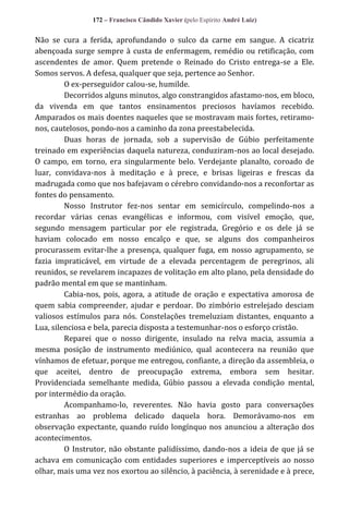 172 – Francisco Cândido Xavier (pelo Espírito André Luiz)

Não se cura a ferida, aprofundando o sulco da carne em sangue. A cicatriz
abençoada surge sempre à custa de enfermagem, remédio ou retificação, com
ascendentes de amor. Quem pretende o Reinado do Cristo entrega-se a Ele.
Somos servos. A defesa, qualquer que seja, pertence ao Senhor.
O ex-perseguidor calou-se, humilde.
Decorridos alguns minutos, algo constrangidos afastamo-nos, em bloco,
da vivenda em que tantos ensinamentos preciosos havíamos recebido.
Amparados os mais doentes naqueles que se mostravam mais fortes, retiramonos, cautelosos, pondo-nos a caminho da zona preestabelecida.
Duas horas de jornada, sob a supervisão de Gúbio perfeitamente
treinado em experiências daquela natureza, conduziram-nos ao local desejado.
O campo, em torno, era singularmente belo. Verdejante planalto, coroado de
luar, convidava-nos à meditação e à prece, e brisas ligeiras e frescas da
madrugada como que nos bafejavam o cérebro convidando-nos a reconfortar as
fontes do pensamento.
Nosso Instrutor fez-nos sentar em semicírculo, compelindo-nos a
recordar várias cenas evangélicas e informou, com visível emoção, que,
segundo mensagem particular por ele registrada, Gregório e os dele já se
haviam colocado em nosso encalço e que, se alguns dos companheiros
procurassem evitar-lhe a presença, qualquer fuga, em nosso agrupamento, se
fazia impraticável, em virtude de a elevada percentagem de peregrinos, ali
reunidos, se revelarem incapazes de volitação em alto plano, pela densidade do
padrão mental em que se mantinham.
Cabia-nos, pois, agora, a atitude de oração e expectativa amorosa de
quem sabia compreender, ajudar e perdoar. Do zimbório estrelejado desciam
valiosos estímulos para nós. Constelações tremeluziam distantes, enquanto a
Lua, silenciosa e bela, parecia disposta a testemunhar-nos o esforço cristão.
Reparei que o nosso dirigente, insulado na relva macia, assumia a
mesma posição de instrumento mediúnico, qual acontecera na reunião que
vínhamos de efetuar, porque me entregou, confiante, a direção da assembleia, o
que aceitei, dentro de preocupação extrema, embora sem hesitar.
Providenciada semelhante medida, Gúbio passou a elevada condição mental,
por intermédio da oração.
Acompanhamo-lo, reverentes. Não havia gosto para conversações
estranhas ao problema delicado daquela hora. Demorávamo-nos em
observação expectante, quando ruído longínquo nos anunciou a alteração dos
acontecimentos.
O Instrutor, não obstante palidíssimo, dando-nos a ideia de que já se
achava em comunicação com entidades superiores e imperceptíveis ao nosso
olhar, mais uma vez nos exortou ao silêncio, à paciência, à serenidade e à prece,

 