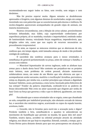 173 – LIBERTAÇÃO

recomendando-nos seguir todos os fatos, sem revolta, sem mágoa e sem
desânimo.
Não foi preciso esperar muito. Alguns minutos se desdobraram
apressados e Gregório, com algumas dezenas de assalariados, surgiu em campo,
investindo-nos com palavrões que se caracterizavam pela dureza e violência. Os
recém-chegados apareceram acompanhados de grande cópia de animais, em
maioria monstruosos.
Noutras circunstâncias, sem a bênção do aviso salutar, provàvelmente
teríamos debandado, mas Gúbio, cuja superioridade conhecíamos por
experiência própria, ali se mantinha, resoluto e imperturbável, emitindo ondas
de luminosidade intensa, veiculando forças magnéticas, imponderáveis, que,
dirigidas sobre nós, como que nos supria de recursos necessários ao
procedimento irrepreensível.
Por mim, ao reparar as máscaras sinistras que se abeiravam de nós,
confesso que, em tempo algum, senti tamanha ameaça de medo e tão profundo
contágio de confiança.
O sacerdote das sombras avançou para o nosso orientador, à
semelhança de general parlamentando na praça, antes de começar a batalha, e
acusou sem rodeios:
— Miserável hipnotizador de servos ingênuos, onde se alinham tuas
armas para o duelo desta hora? Não contente em prejudicar-me os projetos
mais íntimos, num problema de ordem pessoal, aliciaste numerosos
colaboradores meus, em nome de um Mestre que não ofereceu aos que o
acompanharam senão sarcasmo, martírio e crucificação! Acreditas, porventura,
esteja eu disposto, por minha vez, a aceitar princípios que relaxam a dignidade
humana? Admites, acaso, permaneça, a meu turno. fascinado pelos feiticeiros de
tua estirpe? Traidor da palavra empenhada, confundir-te-ei os poderes de
bruxo desconhecido! Não creio no amor açucarado que elegeste por senha de
luta! Creio na força que governa a vida e que te dobrará, igualmente, aos meus
pés!
Percebendo que o nosso orientador não se erguia, como que chumbado
ao solo, compelido por indefinível prostração, não obstante cercado de intensa
luz, o sacerdote dos mistérios negros, acariciando os copos da espada luzente,
acentuou, irado:
— Covarde, não te levantas para ouvir-me a acusação justa e digna?
Perdeste também o brio, semelhando-te a quantos te antecederam no
movimento de humilhação que persiste no mundo, há quase dois mil anos?
Também, noutra época, acreditei na celestial proteção através da atividade
religiosa, nos ideais em que hoje te empenhas. Entendi, contudo, a tempo, que o
Trono Divino paira distante demais para que nos preocupemos em alcançá-lo.

 