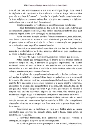 174 – Francisco Cândido Xavier (pelo Espírito André Luiz)

Não há um Deus misericordioso e sim uma Causa que dirige. Essa causa é
inteligência e não, sentimento. Encastelei-me, assim, na força determinativa
para não soçobrar. O “querer”, o “mandar” e o “poder” estão em minhas mãos.
Se tuas mágicas prevalecem acima dos princípios que consagro e defendo,
aceita a luva que te lanço à face! Combatamos!
Gregório espraiou torvo olhar pela assistência muda e exclamou:
— Aqui descansam inermes, ao teu lado, os meus colaboradores que
adormeceram, vergonhosamente, ao teu cântico sedutor; entretanto, cada qual
deles me pagará, muito caro, a defecção e a desobediência.
Fixou, com mais atenção, os olhos felinos na assembleia, mas, exceto eu,
que deveria permanecer atento à tarefa direcional que me fora cometida,
ninguém ousou modificar a atitude de profunda concentração nos propósitos
de humildade e amor a que fôramos conclamados.
Demonstrando acentuado desapontamento, em face dos insultos sem
resposta, o temível diretor de legiões sombrias abeirou-se, mais estreitamente,
de nosso Instrutor sereno e bradou:
— Levantar-te-ei, por mim mesmo, usando os sopapos que mereces.
Antes, porém, que conseguisse ligar o intento à ação, delicado aparelho
luminoso surgiu no alto, à maneira de garganta improvisada em fluidos
radiantes, como as que se formam nas sessões de voz direta, entre os
encarnados, e a voz cristalina e terna de Matilde ressoou, acima de nossas
cabeças, exortando-o, com amorosa firmeza:
— Gregório, não enregeles o coração quando o Senhor te chama, por
mil modos, ao trabalho renovador! O teu longo período de dureza e secura está
terminado. Não intentes contra os abençoados aguilhões de nosso Eterno Pai! o
espinho fere, enquanto o fogo o não consome; e a pedra mostra resistência,
enquanto o fio d’|gua a não desgasta! Para a tua alma, filho meu, findou a noite
em que a tua razão se eclipsou no mal. A ignorância pode muito; no entanto, é
simples nada quando a sabedoria espalha os seus avisos. Não admitas que os
monstros da negra magia te alimentem o coração com a felicidade desejável!
O temido perseguidor mantinha-se confundido, semiaterrado, ao passo
que nós mesmos, os circunstantes ligados à missão de Gúbio, não conseguíamos
dissimular a imensa surpresa que nos dominava, ante o quadro imponente e
inesperado.
Compreendi que a benfeitora se valia dos fluidos vitais de nosso
orientador para exprimir-se, naquele plano, qual o fizera, horas antes, na
residência de Margarida.
O sacerdote transviado, num complexo de espanto, rebelião e
amargura, tinha agora o aspecto de uma fera enjaulada.
— Acreditas, porventura — prosseguiu a voz materna, adulçorada —,

 