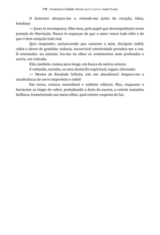 178 – Francisco Cândido Xavier (pelo Espírito André Luiz)

O Instrutor abraçou-me e, retendo-me junto do coração, falou,
bondoso:
— Jesus te recompense, filho meu, pelo papel que desempenhaste nesta
jornada de libertação. Nunca te esqueças de que o amor vence todo ódio e de
que o bem aniquila todo mal.
Quis responder, esclarecendo que somente a mim, discípulo inábil,
cabia o dever de gratidão; todavia, incoercível emotividade prendeu-me a voz.
O orientador, no entanto, leu-me no olhar os sentimentos mais profundos e
sorriu, em retirada.
Elói, também, rumou para longe, em busca de outros setores.
E voltando, sozinho, ao meu domicílio espiritual, roguei, chorando:
— Mestre de Bondade Infinita, não me abandones! Ampara-me a
insuficiência de servo imperfeito e infiel!
Em torno, reinava insondável e sublime silêncio. Mas, enquanto o
horizonte se tingia de rubro, preludiando a festa da aurora, a estrela matutina
brilhava, tremeluzindo aos meus olhos, qual celeste resposta de luz.

 
