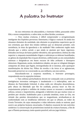19 – LIBERTAÇÃO

2
A palestra do Instrutor

Ao nos retirarmos do educandário, o Instrutor Gúbio, pousando sobre
Elói, o nosso companheiro, e sobre mim, os olhos lúcidos, acentuou:
— Para muitas criaturas, é difícil compreender a arregimentação
inteligente dos Espíritos perversos. Entretanto, é lógica e natural. Se ainda nos
situamos distantes da santidade, não obstante os propósitos superiores que já
nos orientam, que dizer dos irmãos infelizes que se deixaram prender, sem
resistência, às teias da ignorância e da maldade? Não conhecem região mais
elevada que a esfera carnal, a que ainda se ajustam por laços vigorosos.
Enleados em forças de baixo padrão vibratório, não apreendem a beleza da vida
superior e, enquanto mentalidades frágeis e enfermiças se dobram humilhadas,
os gênios da impiedade lhes traçam diretrizes, enfileirando-as em comunidades
extensas e dirigindo-as em bases escuras de ódio aviltante e desespero
silencioso. Organizam, assim, verdadeiras cidades, em que se refugiam falanges
compactas de almas que fogem, envergonhadas de si mesmas, ante quaisquer
manifestações da divina luz. Filhos da revolta e da treva aí se aglomeram,
buscando preservar-se e escorando-se, aos milhares, uns nos outros...
Auscultando-nos a surpresa manifesta, o Instrutor prosseguiu,
respondendo-nos às arguições íntimas:
— Tais colônias perturbadoras devem ter começado com as primeiras
inteligências terrestres entregues à insubmissão e à indisciplina, ante os
ditames da Paternidade Celestial. A alma caída em vibrações desarmônicas,
pelo abuso da liberdade que lhe foi confiada, precisa tecer os fios do
reajustamento próprio e milhões de irmãos nossos se recusam a semelhante
esforço, ociosos e impenitentes, alongando o labirinto em que muitas vezes se
perdem por séculos. Inabilitados para a jornada imediata, rumo ao Céu, em
virtude das paixões devastadoras que os magnetizam, arrebanham-se de
conformidade com as tendências inferiores em que se afinam, ao redor da
Crosta Terrestre, de cujas emanações e vidas inferiores ainda se nutrem, qual
ocorre aos próprios homens encarnados. O objetivo essencial de tais exércitos
sombrios é a conservação do primitivismo mental da criatura humana, a fim de
que o Planeta permaneça, tanto quanto possível, sob seu jugo tirânico.

 