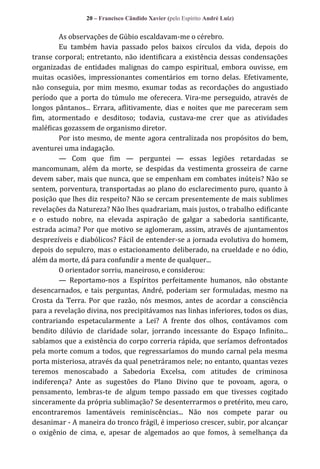 20 – Francisco Cândido Xavier (pelo Espírito André Luiz)

As observações de Gúbio escaldavam-me o cérebro.
Eu também havia passado pelos baixos círculos da vida, depois do
transe corporal; entretanto, não identificara a existência dessas condensações
organizadas de entidades malignas do campo espiritual, embora ouvisse, em
muitas ocasiões, impressionantes comentários em torno delas. Efetivamente,
não conseguia, por mim mesmo, exumar todas as recordações do angustiado
período que a porta do túmulo me oferecera. Vira-me perseguido, através de
longos pântanos... Errara, aflitivamente, dias e noites que me pareceram sem
fim, atormentado e desditoso; todavia, custava-me crer que as atividades
maléficas gozassem de organismo diretor.
Por isto mesmo, de mente agora centralizada nos propósitos do bem,
aventurei uma indagação.
— Com que fim — perguntei — essas legiões retardadas se
mancomunam, além da morte, se despidas da vestimenta grosseira de carne
devem saber, mais que nunca, que se empenham em combates inúteis? Não se
sentem, porventura, transportadas ao plano do esclarecimento puro, quanto à
posição que lhes diz respeito? Não se cercam presentemente de mais sublimes
revelações da Natureza? Não lhes quadrariam, mais justos, o trabalho edificante
e o estudo nobre, na elevada aspiração de galgar a sabedoria santificante,
estrada acima? Por que motivo se aglomeram, assim, através de ajuntamentos
desprezíveis e diabólicos? Fácil de entender-se a jornada evolutiva do homem,
depois do sepulcro, mas o estacionamento deliberado, na crueldade e no ódio,
além da morte, dá para confundir a mente de qualquer...
O orientador sorriu, maneiroso, e considerou:
— Reportamo-nos a Espíritos perfeitamente humanos, não obstante
desencarnados, e tais perguntas, André, poderiam ser formuladas, mesmo na
Crosta da Terra. Por que razão, nós mesmos, antes de acordar a consciência
para a revelação divina, nos precipitávamos nas linhas inferiores, todos os dias,
contrariando espetacularmente a Lei? A frente dos olhos, contávamos com
bendito dilúvio de claridade solar, jorrando incessante do Espaço Infinito...
sabíamos que a existência do corpo correria rápida, que seríamos defrontados
pela morte comum a todos, que regressaríamos do mundo carnal pela mesma
porta misteriosa, através da qual penetráramos nele; no entanto, quantas vezes
teremos menoscabado a Sabedoria Excelsa, com atitudes de criminosa
indiferença? Ante as sugestões do Plano Divino que te povoam, agora, o
pensamento, lembras-te de algum tempo passado em que tivesses cogitado
sinceramente da própria sublimação? Se desenterrarmos o pretérito, meu caro,
encontraremos lamentáveis reminiscências... Não nos compete parar ou
desanimar - A maneira do tronco frágil, é imperioso crescer, subir, por alcançar
o oxigênio de cima, e, apesar de algemados ao que fomos, à semelhança da

 