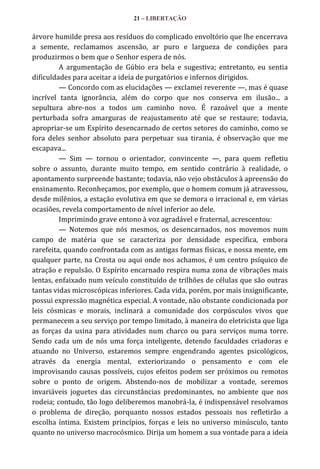 21 – LIBERTAÇÃO

árvore humilde presa aos resíduos do complicado envoltório que lhe encerrava
a semente, reclamamos ascensão, ar puro e largueza de condições para
produzirmos o bem que o Senhor espera de nós.
A argumentação de Gúbio era bela e sugestiva; entretanto, eu sentia
dificuldades para aceitar a ideia de purgatórios e infernos dirigidos.
— Concordo com as elucidações — exclamei reverente —, mas é quase
incrível tanta ignorância, além do corpo que nos conserva em ilusão... a
sepultura abre-nos a todos um caminho novo. É razoável que a mente
perturbada sofra amarguras de reajustamento até que se restaure; todavia,
apropriar-se um Espírito desencarnado de certos setores do caminho, como se
fora deles senhor absoluto para perpetuar sua tirania, é observação que me
escapava...
— Sim — tornou o orientador, convincente —, para quem refletiu
sobre o assunto, durante muito tempo, em sentido contrário à realidade, o
apontamento surpreende bastante; todavia, não vejo obstáculos à apreensão do
ensinamento. Reconheçamos, por exemplo, que o homem comum já atravessou,
desde milênios, a estação evolutiva em que se demora o irracional e, em várias
ocasiões, revela comportamento de nível inferior ao dele.
Imprimindo grave entono à voz agradável e fraternal, acrescentou:
— Notemos que nós mesmos, os desencarnados, nos movemos num
campo de matéria que se caracteriza por densidade específica, embora
rarefeita, quando confrontada com as antigas formas físicas, e nossa mente, em
qualquer parte, na Crosta ou aqui onde nos achamos, é um centro psíquico de
atração e repulsão. O Espírito encarnado respira numa zona de vibrações mais
lentas, enfaixado num veículo constituído de trilhões de células que são outras
tantas vidas microscópicas inferiores. Cada vida, porém, por mais insignificante,
possui expressão magnética especial. A vontade, não obstante condicionada por
leis cósmicas e morais, inclinará a comunidade dos corpúsculos vivos que
permanecem a seu serviço por tempo limitado, à maneira do eletricista que liga
as forças da usina para atividades num charco ou para serviços numa torre.
Sendo cada um de nós uma força inteligente, detendo faculdades criadoras e
atuando no Universo, estaremos sempre engendrando agentes psicológicos,
através da energia mental, exteriorizando o pensamento e com ele
improvisando causas possíveis, cujos efeitos podem ser próximos ou remotos
sobre o ponto de origem. Abstendo-nos de mobilizar a vontade, seremos
invariáveis joguetes das circunstâncias predominantes, no ambiente que nos
rodeia; contudo, tão logo deliberemos manobrá-la, é indispensável resolvamos
o problema de direção, porquanto nossos estados pessoais nos refletirão a
escolha íntima. Existem princípios, forças e leis no universo minúsculo, tanto
quanto no universo macrocósmico. Dirija um homem a sua vontade para a ideia

 