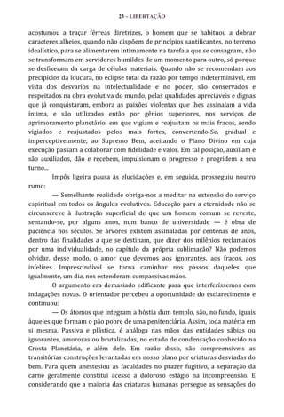 23 – LIBERTAÇÃO

acostumou a traçar férreas diretrizes, o homem que se habituou a dobrar
caracteres alheios, quando não dispõem de princípios santificantes, no terreno
idealístico, para se alimentarem intimamente na tarefa a que se consagram, não
se transformam em servidores humildes de um momento para outro, só porque
se desfizeram da carga de células materiais. Quando não se recomendam aos
precipícios da loucura, no eclipse total da razão por tempo indeterminável, em
vista dos desvarios na intelectualidade e no poder, são conservados e
respeitados na obra evolutiva do mundo, pelas qualidades apreciáveis e dignas
que já conquistaram, embora as paixões violentas que lhes assinalam a vida
íntima, e são utilizados então por gênios superiores, nos serviços de
aprimoramento planetário, em que vigiam e reajustam os mais fracos, sendo
vigiados e reajustados pelos mais fortes, convertendo-Se, gradual e
imperceptivelmente, ao Supremo Bem, aceitando o Plano Divino em cuja
execução passam a colaborar com fidelidade e valor. Em tal posição, auxiliam e
são auxiliados, dão e recebem, impulsionam o progresso e progridem a seu
turno...
Impôs ligeira pausa às elucidações e, em seguida, prosseguiu noutro
rumo:
— Semelhante realidade obriga-nos a meditar na extensão do serviço
espiritual em todos os ângulos evolutivos. Educação para a eternidade não se
circunscreve à ilustração superficial de que um homem comum se reveste,
sentando-se, por alguns anos, num banco de universidade — é obra de
paciência nos séculos. Se árvores existem assinaladas por centenas de anos,
dentro das finalidades a que se destinam, que dizer dos milênios reclamados
por uma individualidade, no capítulo da própria sublimação? Não podemos
olvidar, desse modo, o amor que devemos aos ignorantes, aos fracos, aos
infelizes. Imprescindível se torna caminhar nos passos daqueles que
igualmente, um dia, nos estenderam compassivas mãos.
O argumento era demasiado edificante para que interferíssemos com
indagações novas. O orientador percebeu a oportunidade do esclarecimento e
continuou:
— Os átomos que integram a hóstia dum templo, são, no fundo, iguais
àqueles que formam o pão pobre de uma penitenciária. Assim, toda matéria em
si mesma. Passiva e plástica, é análoga nas mãos das entidades sábias ou
ignorantes, amorosas ou brutalizadas, no estado de condensação conhecido na
Crosta Planetária, e além dele. Em razão disso, são compreensíveis as
transitórias construções levantadas em nosso plano por criaturas desviadas do
bem. Para quem anestesiou as faculdades no prazer fugitivo, a separação da
carne geralmente constitui acesso a doloroso estágio na incompreensão. E
considerando que a maioria das criaturas humanas persegue as sensações do

 