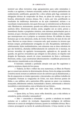25 – LIBERTAÇÃO

invisível aos olhos terrestres erige agrupamentos para culto sistemático à
revolta e ao egoísmo, o homem encarnado, senhor de valiosos patrimônios de
conhecimento santificante, garante-lhe a obra nefasta pela fuga constante às
obrigações divinas de cooperador de Deus, no plano de serviço em que se
localiza, alimentando ruinosa aliança. Um e outro, por isto, partilhando os
resultados da indiferença destrutiva ou da ação condenável, atritam e se
vascolejam reciprocamente, tais quais feras que se entredevoram na floresta da
vida. Obsidiam-se, mutuamente, quando nos atilhos educativos da carne ou na
ausência deles. Atravessam séculos, assim, jungidos um ao outro, presos a
lamentáveis ilusões e propósitos sinistros, com extremas perturbações para si
mesmos, já que a herança celestial se faz naturalmente vedada a todos aqueles
que menosprezam em si próprios as sementes divinas. Há milhões de almas
humanas que se não afastaram, ainda, da Crosta Terrestre, há mais de dez mil
anos. Morrem no corpo denso e renascem nele, qual acontece às árvores que
brotam sempre, profundamente arraigadas no solo. Recapitulam, individual e
coletivamente, lições multimilenárias, sem atinarem com os dons celestiais de
que são herdeiras, afastadas deliberadamente do santuário de si mesmas, no
terreno movediço da egolatria inconsequente, agitando-se, de quando em
quando, em guerras arrasadoras que atingem os dois planos, no impulso mal
dirigido de libertação, através de crises inomináveis de fúria e sofrimento.
Destroem, então, o que construíram laboriosamente e modificam processos de
vida exterior, transferindo-se de civilização.
O Instrutor, sentindo a profunda atenção com que lhe seguíamos a
palavra, acentuou, depois de leve pausa:
— Todavia, no fluir e refluir das eras numerosas, os filhos do Planeta
que se conservam atentos às determinações divinas, livres da antiga escravidão
à miséria moral, tornam ao ambiente escuro do cativeiro que já abandonaram, a
fim de ampararem os irmãos ignorantes e desvairados, em sublime trabalho de
compaixão. Formam as vanguardas do Cristo, nos mais diversos pontos do
Globo, e, aos milhões, sob o patrocínio d’Ele, operam no amor e na renúncia,
avançando, dificilmente embora, humanidade a dentro, enfrentando a ofensiva
incendiária e exterminadora, com as bênçãos da Luz Celeste...
A exposição não podia ser mais clara. Elói, contudo, observou,
assombrado:
— Quem diria, na Terra, nosso velho domicilio, que a vida infinita se
estenderia, assim, estranha e ameaçadora?
— Sim — concordou o orientador —, porém a ortodoxia no mundo
costuma ser o cadáver da revelação. Argumentos teológicos de milênios
obstruem os canais da inteligência humana, quanto às realidades divinas. Mas a
criatura prosseguirá na tarefa de autodescobrimento. A força mental, na luta

 