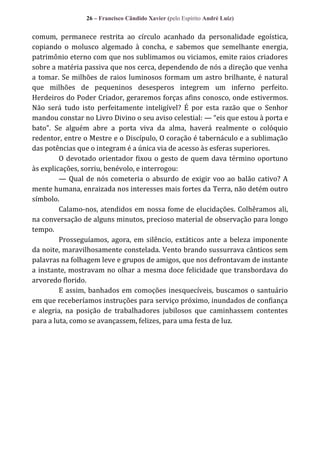 26 – Francisco Cândido Xavier (pelo Espírito André Luiz)

comum, permanece restrita ao círculo acanhado da personalidade egoística,
copiando o molusco algemado à concha, e sabemos que semelhante energia,
patrimônio eterno com que nos sublimamos ou viciamos, emite raios criadores
sobre a matéria passiva que nos cerca, dependendo de nós a direção que venha
a tomar. Se milhões de raios luminosos formam um astro brilhante, é natural
que milhões de pequeninos desesperos integrem um inferno perfeito.
Herdeiros do Poder Criador, geraremos forças afins conosco, onde estivermos.
Não será tudo isto perfeitamente inteligível? É por esta razão que o Senhor
mandou constar no Livro Divino o seu aviso celestial: — “eis que estou { porta e
bato”. Se alguém abre a porta viva da alma, haverá realmente o colóquio
redentor, entre o Mestre e o Discípulo, O coração é tabernáculo e a sublimação
das potências que o integram é a única via de acesso às esferas superiores.
O devotado orientador fixou o gesto de quem dava término oportuno
às explicações, sorriu, benévolo, e interrogou:
— Qual de nós cometeria o absurdo de exigir voo ao balão cativo? A
mente humana, enraizada nos interesses mais fortes da Terra, não detém outro
símbolo.
Calamo-nos, atendidos em nossa fome de elucidações. Colhêramos ali,
na conversação de alguns minutos, precioso material de observação para longo
tempo.
Prosseguíamos, agora, em silêncio, extáticos ante a beleza imponente
da noite, maravilhosamente constelada. Vento brando sussurrava cânticos sem
palavras na folhagem leve e grupos de amigos, que nos defrontavam de instante
a instante, mostravam no olhar a mesma doce felicidade que transbordava do
arvoredo florido.
E assim, banhados em comoções inesquecíveis, buscamos o santuário
em que receberíamos instruções para serviço próximo, inundados de confiança
e alegria, na posição de trabalhadores jubilosos que caminhassem contentes
para a luta, como se avançassem, felizes, para uma festa de luz.

 