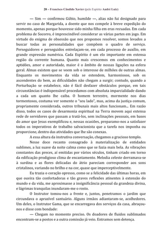 28 – Francisco Cândido Xavier (pelo Espírito André Luiz)

— Sim — confirmou Gúbio, humilde —, alias não fui designado para
servir no caso de Margarida, a doente que nos compele à breve expedição do
momento, apenas porque houvesse sido minha filha em eras recuadas. Em cada
problema de Socorro, é imprescindível considerar as várias partes em jogo. Em
virtude do enigma de obsessão que nos propomos resolver, somos levados a
buscar todas as personalidades que compõem o quadro de serviço.
Perseguidores e perseguidos entrelaçam-se, em cada processo de auxílio, em
grande expressão numérica. Cada Espírito é um elo importante em extensa
região da corrente humana. Quanto mais crescemos em conhecimentos e
aptidões, amor e autoridade, maior é o âmbito de nossas ligações na esfera
geral. Almas existem que se veem sob o interesse de milhões de outras almas.
Enquanto os movimentos da vida se estendem, harmoniosos, sob os
ascendentes do bem, as dificuldades não chegam a surgir; contudo, quando a
Perturbação se estabelece, não é fácil desfazer obstáculos porque, em tais
circunstâncias é indispensável procedamos com absoluta imparcialidade dando
a cada um quanto lhe caiba. O homem terrestre, mormente nos dias
tormentosos, costuma ver somente o “seu lado”, mas, acima da justiça comum,
propriamente considerada, outros tribunais mais altos funcionam... Em razão
disso, todos os casos de desarmonia espiritual na Terra movem aqui extensa
rede de servidores que passam a tratá-los, sem inclinações pessoais, em bases
do amor que Jesus exemplificou e, nessas ocasiões, preparamo-nos a satisfazer
todos os imperativos de trabalho salvacionista que a tarefa nos imponha ou
proporcione, dentro das atividades que lhe são conexas.
A essa altura da instrutiva conversação, chegamos a gracioso templo.
Nesse doce recanto consagrado à materialização de entidades
sublimes, a luz suave da noite calma como que se fazia mais bela. As vibrações
constantes das preces, aí emitidas por vários séculos, tinham criado em torno
da edificação prodigioso clima de encantamento. Melodia celeste derramava-se
à surdina e as flores delicadas do átrio pareciam corresponder aos sons
cristalinos, variando no brilho e na cor, quase que imperceptivelmente.
Eu trazia o coração opresso, como se a felicidade das últimas horas, em
que ouvira tão confortadoras e tão graves reflexões atinentes à extensão do
mundo e da vida, me aproximasse a insignificância pessoal da grandeza divina,
e lágrimas tranquilas inundaram-me o rosto.
O Instrutor tomou-nos a frente e, juntos, penetramos o jardim que
circundava o aprazível santuário. Alguns irmãos adiantaram-se, acolhedores.
Um deles, o Instrutor Gama, que se encarregava dos serviços da casa, abraçounos e disse com bondade:
— Chegam no momento preciso. Os doadores de fluidos sublimados
encontram-se a postos e a outra comissão já veio. Entramos sem detença.

 