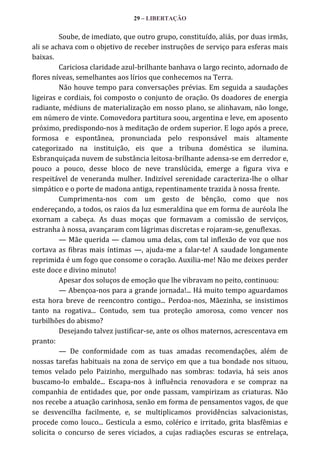 29 – LIBERTAÇÃO

Soube, de imediato, que outro grupo, constituído, aliás, por duas irmãs,
ali se achava com o objetivo de receber instruções de serviço para esferas mais
baixas.
Cariciosa claridade azul-brilhante banhava o largo recinto, adornado de
flores níveas, semelhantes aos lírios que conhecemos na Terra.
Não houve tempo para conversações prévias. Em seguida a saudações
ligeiras e cordiais, foi composto o conjunto de oração. Os doadores de energia
radiante, médiuns de materialização em nosso plano, se alinhavam, não longe,
em número de vinte. Comovedora partitura soou, argentina e leve, em aposento
próximo, predispondo-nos à meditação de ordem superior. E logo após a prece,
formosa e espontânea, pronunciada pelo responsável mais altamente
categorizado na instituição, eis que a tribuna doméstica se ilumina.
Esbranquiçada nuvem de substância leitosa-brilhante adensa-se em derredor e,
pouco a pouco, desse bloco de neve translúcida, emerge a figura viva e
respeitável de veneranda mulher. Indizível serenidade caracteriza-lhe o olhar
simpático e o porte de madona antiga, repentinamente trazida à nossa frente.
Cumprimenta-nos com um gesto de bênção, como que nos
endereçando, a todos, os raios da luz esmeraldina que em forma de auréola lhe
exornam a cabeça. As duas moças que formavam a comissão de serviços,
estranha à nossa, avançaram com lágrimas discretas e rojaram-se, genuflexas.
— Mãe querida — clamou uma delas, com tal inflexão de voz que nos
cortava as fibras mais íntimas —, ajuda-me a falar-te! A saudade longamente
reprimida é um fogo que consome o coração. Auxilia-me! Não me deixes perder
este doce e divino minuto!
Apesar dos soluços de emoção que lhe vibravam no peito, continuou:
— Abençoa-nos para a grande jornada!... Há muito tempo aguardamos
esta hora breve de reencontro contigo... Perdoa-nos, Mãezinha, se insistimos
tanto na rogativa... Contudo, sem tua proteção amorosa, como vencer nos
turbilhões do abismo?
Desejando talvez justificar-se, ante os olhos maternos, acrescentava em
pranto:
— De conformidade com as tuas amadas recomendações, além de
nossas tarefas habituais na zona de serviço em que a tua bondade nos situou,
temos velado pelo Paizinho, mergulhado nas sombras: todavia, há seis anos
buscamo-lo embalde... Escapa-nos à influência renovadora e se compraz na
companhia de entidades que, por onde passam, vampirizam as criaturas. Não
nos recebe a atuação carinhosa, senão em forma de pensamentos vagos, de que
se desvencilha facilmente, e, se multiplicamos providências salvacionistas,
procede como louco... Gesticula a esmo, colérico e irritado, grita blasfêmias e
solicita o concurso de seres viciados, a cujas radiações escuras se entrelaça,

 