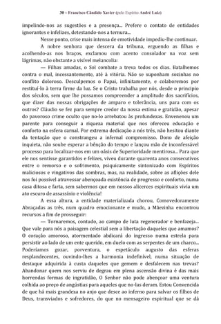 30 – Francisco Cândido Xavier (pelo Espírito André Luiz)

impelindo-nos as sugestões e a presença... Prefere o contato de entidades
ignorantes e infelizes, detestando-nos a ternura...
Nesse ponto, crise mais intensa de emotividade impediu-lhe continuar.
A nobre senhora que descera da tribuna, erguendo as filhas e
acolhendo-as nos braços, exclamou com acento consolador na voz sem
lágrimas, não obstante a visível melancolia:
— Filhas amadas, o Sol combate a treva todos os dias. Batalhemos
contra o mal, incessantemente, até à vitória. Não se suponham sozinhas no
conflito doloroso. Desculpemos o Papai, infinitamente, e colaboremos por
restituí-lo à terra firme da luz. Se o Cristo trabalha por nós, desde o principio
dos séculos, sem que lhe possamos compreender a amplitude dos sacrifícios,
que dizer das nossas obrigações de amparo e tolerância, uns para com os
outros? Cláudio se fez para sempre credor da nossa estima e gratidão, apesar
do pavoroso crime oculto que no-lo arrebatou às profundezas. Envenenou um
parente para conseguir a riqueza material que nos ofereceu educação e
conforto na esfera carnal. Por extrema dedicação a nós três, não hesitou diante
da tentação que o constrangeu a infernal compromisso. Dono de afeição
inquieta, não soube esperar a bênção do tempo e lançou mão de inconfessável
processo para localizar-nos em um oásis de Superioridade mentirosa... Para que
ele nos sentisse garantidos e felizes, viveu durante quarenta anos consecutivos
entre o remorso e o sofrimento, psiquicamente sintonizado com Espíritos
maliciosos e vingativos das sombras, mas, na realidade, sobre as aflições dele
nos foi possível atravessar abençoada existência de progresso e conforto, numa
casa ditosa e farta, sem sabermos que em nossos alicerces espirituais vivia um
ato escuro de assassínio e violência!
A essa altura, a entidade materializada chorou, Comovedoramente
Abraçadas as três, num quadro emocionante e mudo, a Mãezinha encontrou
recursos a fim de prosseguir:
— Tornaremos, contudo, ao campo de luta regenerador e benfazeja...
Que vale para nós a paisagem celestial sem a libertação daqueles que amamos?
O coração amoroso, atormentado abdicará do ingresso numa estrela para
persistir ao lado de um ente querido, em duelo com as serpentes de um charco...
Poderíamos gozar, porventura, o espetáculo augusto das esferas
resplandecentes, ouvindo-lhes a harmonia indefinível, numa situação de
destaque adquirida à custa daqueles que gemem e desfalecem nas trevas?
Abandonar quem nos serviu de degrau em plena ascensão divina é das mais
horrendas formas de ingratidão, O Senhor não pode abençoar uma ventura
colhida ao preço de angústias para aqueles que no-las deram. Estou Convencida
de que há mais grandeza no anjo que desce ao inferno para salvar os filhos de
Deus, transviados e sofredores, do que no mensageiro espiritual que se dá

 
