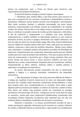 31 – LIBERTAÇÃO

pressa em comparecer ante o Trono do Eterno para louvá-Lo, com
esquecimento dos próprios benfeitores...
À venerável matrona enxugou o pranto copioso e prosseguiu:
— Olvidemos, pois, minhas filhas, o que hoje somos, para socorrer os
que, com o propósito de nos servirem, resvalaram a despenhadeiro sinistro e
tormentoso. Saldemos nossas dividas secretas com abnegação e devotamento.
Mais tarde, receberei Antônio, o sobrinho envenenado, em meus braços
maternos, reaproximando-o de Cláudio, através da cordialidade e do respeito
vividos em comum. Ensinar-lhe-ei com alegre ternura a pronunciar o nome de
Deus e a desfazer as pesadas nuvens de revolta que lhe empanam a vida íntima.
A fim de incliná-lo à compreensão e à piedade, com mais eficiência,
comprometi-me a acolher também no tabernáculo materno as seis criaturas
desviadas do bem, às quais se apegou, desvairado, nas regiões inferiores, em
face da culpa de quem nos foi desvelado amigo. Meu afeto reinará dificilmente
num lar repleto de corações menos afins com o meu, onde Jesus me ensinará a
soletrar, venturosa, a doce lição do sacrifício silencioso... Muitas vezes, lidarei
com a discórdia e a tentação; todavia, não podemos acreditar em felicidades de
improviso. Conquistaremos em cooperação abençoada aquela paz que Cláudio
sonhou para nós e que ele próprio não desfrutou... Para que eu parta, porém, no
rumo da reencarnação, é necessário que o Papai renasça primeiro. Sem esse
marco inicial, não posso atacar o nosso processo redentor em nova fase.
Ajudemo-nos, assim, reciprocamente. Enquanto procuro transformar Antônio,
reajustando-lhe as fibras afetivas, inclinem ambas o espírito paterno à
esperança e à meditação reconstrutivas...
As jovens derramavam pranto comovedor, em que se misturavam
angústia e alegria, e a matrona iluminada, revelando-se em despedida,
acrescentou:
— Não desanimem, O tempo é das mais preciosas dádivas do Senhor e
o tempo nos auxiliará. O porvir reunir-nos-á de novo, em abençoado refúgio
terrestre. Eu e Cláudio, então renovado, receberemos muitos filhinhos, e vocês
duas estarão entre eles, reconfortando-nos os corações. Terei sobre o peito
algumas pedras preciosas por lapidar, no esforço de cada dia e, dentro d’alma,
duas flores, em ambas, cujo perfume celeste me sustentará as energias
necessárias à Perseverança até ao fim... Compensar-me-ão vocês duas de todas
as canseiras... Juntas pelo amor imperecível trabalharemos sustentadas pela
recordação, embora imprecisa, da gloriosa vida espiritual que, um dia, nos
acolherá, felizes e triunfantes. Lembremo-nos de Jesus e avancemos...
Silenciou a emissária, e as moças, provàvelmente avisadas de que o
tempo permanecia esgotado, abraçaram-na de encontro ao coração. Sedentas
de carinho, a Mãezinha beijou-as, enternecida, e, após saudar-nos cordialmente,

 
