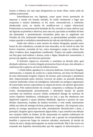 32 – Francisco Cândido Xavier (pelo Espírito André Luiz)

tornou à tribuna, em cujo topo desapareceu ao nosso olhar, numa onda de
neblina evanescente.
Entreolhamo-nos em lágrimas, como quem tivera permissão de
repousar a mente em branda melodia. As irmãs retomaram o lugar que
ocupavam e música balsâmica se fez ouvir, renovando-nos o ambiente,
obedecendo certo, ao intuito de modificar-nos o campo vibracional.
Ponderando na incomensurável bondade do Pai, recordei os laços afetivos que
me ligavam ao pretérito e observei, mais uma vez, que todas as medidas do bem
são planejadas e pacientemente executadas pelos que se angelizam nas
Virtudes do Céu, lastimando Intimamente, as oportunidades perdidas noutro
tempo, quando o verdadeiro entendimento da vida me não felicitava o espírito.
Ainda não voltara a mim mesmo da salutar divagação, quando outro
lençol de alva substância, coroada de tons dourados, se fez visível no alto. Em
breves instantes, revestida de luz, outra mensageira surgia na tribuna. Dos
olhos irradiava doce magnetismo santificante. Trajava um peplo estruturado
em fina gaze azul-radiosa e desceu, ereta e digna, fitando-nos suavemente, à
procura de alguém, com interesse particular.
O Instrutor ergueu-se, reverente, e caminhou na direção dela, qual
discípulo submisso. A recém-chegada pronunciou frases de paz, sem afetação, e
endereçou-lhe a palavra, em tom de infinita ternura:
— Irmão Gúbio, agradeço-te o concurso dadivoso. Creio haver chegado,
efetivamente, o instante de aceitar-te a ajuda fraterna, em favor da libertação
de meu infortunado Gregório. Espero, há séculos, pela renovação e penitência
dele. Impressionado pelos imensos recursos do poder, no passado distante,
cometeu hediondos crimes da inteligência. Internado em perigosa organização
de transviados morais, especializou-se, depois da morte, em oprimir ignorantes
e infelizes. Pelo endurecimento do coração, conquistou a confiança de gênios
cruéis, desempenhando presentemente a detestável função de grande
sacerdote em mistérios escuros. Chefia condenável falange de centenas de
outros Espíritos desditosos, cristalizados no mal, e que lhe obedecem com
deplorável cegueira e quase absoluta fidelidade. Agravou o passivo de suas
dívidas clamorosas, trazidas da insânia terrestre, e vem sendo instrumento
infeliz nas mãos de inimigos do bem, poderosos e ingratos... Há cinquenta anos,
porém, já consigo aproximar-me dele, mentalmente. Recalcitrante e duro, a
princípio, Gregório agora experimenta algum tédio, o que constituí uma bênção
nos corações infiéis ao Senhor. Já lhe surpreendo no espírito rudimentos de
necessária transformação. Ainda não chora sob o guante do arrependimento
benéfico e parece-me longe do remorso salvador; entretanto, já duvida da
vitoria do mal e abriga interrogações na mente envilecida. Não é tão severo no
comando dos Espíritos desventurados que lhe seguem as determinações e o

 