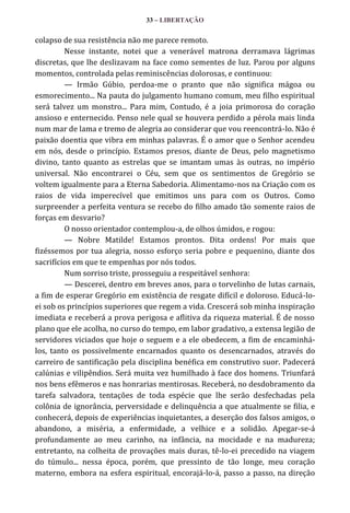33 – LIBERTAÇÃO

colapso de sua resistência não me parece remoto.
Nesse instante, notei que a venerável matrona derramava lágrimas
discretas, que lhe deslizavam na face como sementes de luz. Parou por alguns
momentos, controlada pelas reminiscências dolorosas, e continuou:
— Irmão Gúbio, perdoa-me o pranto que não significa mágoa ou
esmorecimento... Na pauta do julgamento humano comum, meu filho espiritual
será talvez um monstro... Para mim, Contudo, é a joia primorosa do coração
ansioso e enternecido. Penso nele qual se houvera perdido a pérola mais linda
num mar de lama e tremo de alegria ao considerar que vou reencontrá-lo. Não é
paixão doentia que vibra em minhas palavras. É o amor que o Senhor acendeu
em nós, desde o princípio. Estamos presos, diante de Deus, pelo magnetismo
divino, tanto quanto as estrelas que se imantam umas às outras, no império
universal. Não encontrarei o Céu, sem que os sentimentos de Gregório se
voltem igualmente para a Eterna Sabedoria. Alimentamo-nos na Criação com os
raios de vida imperecível que emitimos uns para com os Outros. Como
surpreender a perfeita ventura se recebo do filho amado tão somente raios de
forças em desvario?
O nosso orientador contemplou-a, de olhos úmidos, e rogou:
— Nobre Matilde! Estamos prontos. Dita ordens! Por mais que
fizéssemos por tua alegria, nosso esforço seria pobre e pequenino, diante dos
sacrifícios em que te empenhas por nós todos.
Num sorriso triste, prosseguiu a respeitável senhora:
— Descerei, dentro em breves anos, para o torvelinho de lutas carnais,
a fim de esperar Gregório em existência de resgate difícil e doloroso. Educá-loei sob os princípios superiores que regem a vida. Crescerá sob minha inspiração
imediata e receberá a prova perigosa e aflitiva da riqueza material. É de nosso
plano que ele acolha, no curso do tempo, em labor gradativo, a extensa legião de
servidores viciados que hoje o seguem e a ele obedecem, a fim de encaminhálos, tanto os possivelmente encarnados quanto os desencarnados, através do
carreiro de santificação pela disciplina benéfica em construtivo suor. Padecerá
calúnias e vilipêndios. Será muita vez humilhado à face dos homens. Triunfará
nos bens efêmeros e nas honrarias mentirosas. Receberá, no desdobramento da
tarefa salvadora, tentações de toda espécie que lhe serão desfechadas pela
colônia de ignorância, perversidade e delinquência a que atualmente se filia, e
conhecerá, depois de experiências inquietantes, a deserção dos falsos amigos, o
abandono, a miséria, a enfermidade, a velhice e a solidão. Apegar-se-á
profundamente ao meu carinho, na infância, na mocidade e na madureza;
entretanto, na colheita de provações mais duras, tê-lo-ei precedido na viagem
do túmulo... nessa época, porém, que pressinto de tão longe, meu coração
materno, embora na esfera espiritual, encorajá-lo-á, passo a passo, na direção

 