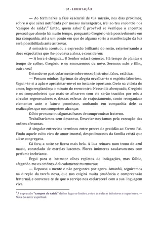 35 – LIBERTAÇÃO

— Ao terminares a fase essencial de tua missão, nos dias próximos,
sobre o que serei notificada por nossos mensageiros, irei ao teu encontro nos
2
“campos de saída”. Então, quem sabe? É provável se verifique o encontro
pessoal que almejo há muito tempo, porquanto Gregório virá possivelmente em
tua companhia, até a um ponto em que de alguma sorte a manifestação da luz
será possibilitada ante as trevas.
A emissária acentuou a expressão brilhante do rosto, exteriorizando a
doce expectativa que lhe povoava a alma, e considerou:
— A hora é chegada... O Senhor estará conosco. Há tempo de plantar e
tempo de colher. Gregório e eu semearemos de novo. Seremos mãe e filho,
outra vez!
Detendo-se particularmente sobre nosso Instrutor, falou, extática:
— Possam minhas lágrimas de alegria orvalhar-te o espírito laborioso.
Seguir-te-ei a ação e aproximar-me-ei no instante oportuno. Creio na vitória do
amor, logo resplandeça o minuto do reencontro. Nesse dia abençoado, Gregório
e os companheiros que mais se afinarem com ele serão trazidos por nós a
círculos regeneradores e, dessas esferas de reajustamento, conto reorganizar
elementos ante o futuro promissor, sonhando em companhia dele as
realizações que nos competem alcançar.
Gúbio pronunciou algumas frases de compromisso fraterno.
Trabalharíamos sem descanso. Desvelar-nos-íamos pela execução das
ordens afetuosas.
A singular entrevista terminou entre preces de gratidão ao Eterno Pai.
Findo aquele culto vivo de amor imortal, despedimo-nos da família cristã que
ali se congregava.
Cá fora, a noite se fizera mais bela. A Lua reinava num trono de azul
macio, constelado de estrelas luzentes. Flores inúmeras saudavam-nos com
perfume inebriante.
Ergui para o Instrutor olhos repletos de indagações, mas Gúbio,
afagando-me os ombros, delicadamente murmurou:
— Repousa a mente e não perguntes por agora. Amanhã, seguiremos
na direção da tarefa nova, que nos exigirá muita prudência e compreensão
fraternal, e convence-te de que o serviço nos esclarecerá com a sua linguagem
viva.
2

A expressão “campos de saída” define lugares-limites, entre as esferas inferiores e superiores. —
Nota do autor espiritual.

 