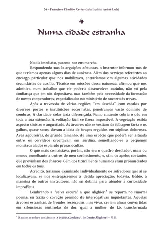 36 – Francisco Cândido Xavier (pelo Espírito André Luiz)

4
Numa cidade estranha

No dia imediato, pusemo-nos em marcha.
Respondendo-nos às arguições afetuosas, o Instrutor informou-nos de
que teríamos apenas alguns dias de ausência. Além dos serviços referentes ao
encargo particular que nos mobilizava, entraríamos em algumas atividades
secundárias de auxílio. Técnico em missões dessa natureza, afirmou que nos
admitira, num trabalho que ele poderia desenvolver sozinho, não só pela
confiança que em nós depositava, mas também pela necessidade da formação
de novos cooperadores, especializados no ministério de socorro às trevas.
Após a travessia de v|rias regiões, “em descida”, com escalas por
diversos postos e instituições socorristas, penetramos vasto domínio de
sombras. A claridade solar jazia diferençada. Fumo cinzento cobria o céu em
toda a sua extensão. A volitação fácil se fizera impossível. A vegetação exibia
aspecto sinistro e angustiado. As árvores não se vestiam de folhagem farta e os
galhos, quase secos, davam a ideia de braços erguidos em súplicas dolorosas.
Aves agoureiras, de grande tamanho, de uma espécie que poderá ser situada
entre os corvídeos crocitavam em surdina, semelhando-se a pequenos
monstros alados espiando presas ocultas.
O que mais contristava, porém, não era o quadro desolador, mais ou
menos semelhante a outros de meu conhecimento, e, sim, os apelos cortantes
que provinham dos charcos. Gemidos tipicamente humanos eram pronunciados
em todos os tons.
Acredito, teríamos examinado individualmente os sofredores que aí se
localizavam, se nos entregássemos à detida apreciação; todavia, Gúbio, à
maneira de outros instrutores, não se detinha para atender a curiosidade
improfícua.
3
Lembrando a “selva escura” a que Alighieri se reporta no imortal
poema, eu trazia o coração premido de interrogativas inquietantes. Aquelas
árvores estranhas, de frondes ressecadas, mas vivas, seriam almas convertidas
em silenciosas sentinelas de dor, qual a mulher de Ló, transformada
3

O autor se refere ao clássico “A DIVINA COMÉDIA”, de Dante Alighieri – N. D.

 