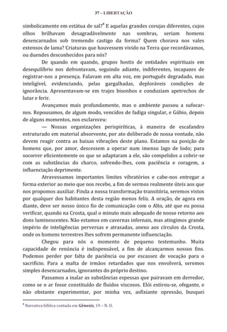 37 – LIBERTAÇÃO
4

simbolicamente em estátua de sal? E aquelas grandes corujas diferentes, cujos
olhos brilhavam desagradàvelmente nas sombras, seriam homens
desencarnados sob tremendo castigo da forma? Quem chorava nos vales
extensos de lama? Criaturas que houvessem vivido na Terra que recordávamos,
ou duendes desconhecidos para nós?
De quando em quando, grupos hostis de entidades espirituais em
desequilíbrio nos defrontavam, seguindo adiante, indiferentes, incapazes de
registrar-nos a presença. Falavam em alta voz, em português degradado, mas
inteligível, evidenciando, pelas gargalhadas, deploráveis condições de
ignorância. Apresentavam-se em trajes bisonhos e conduziam apetrechos de
lutar e ferir.
Avançamos mais profundamente, mas o ambiente passou a sufocarnos. Repousamos, de algum modo, vencidos de fadiga singular, e Gúbio, depois
de alguns momentos, nos esclareceu:
— Nossas organizações perispiríticas, à maneira de escafandro
estruturado em material absorvente, por ato deliberado de nossa vontade, não
devem reagir contra as baixas vibrações deste plano. Estamos na posição de
homens que, por amor, descessem a operar num imenso lago de lodo; para
socorrer eficientemente os que se adaptaram a ele, são compelidos a cobrir-se
com as substâncias do charco, sofrendo-lhes, com paciência e coragem, a
influenciação deprimente.
Atravessamos importantes limites vibratórios e cabe-nos entregar a
forma exterior ao meio que nos recebe, a fim de sermos realmente úteis aos que
nos propomos auxiliar. Finda a nossa transformação transitória, seremos vistos
por qualquer dos habitantes desta região menos feliz. A oração, de agora em
diante, deve ser nosso único fio de comunicação com o Alto, até que eu possa
verificar, quando na Crosta, qual o minuto mais adequado de nosso retorno aos
dons luminescentes. Não estamos em cavernas infernais, mas atingimos grande
império de inteligências perversas e atrasadas, anexo aos círculos da Crosta,
onde os homens terrestres lhes sofrem permanente influenciação.
Chegou para nós o momento de pequeno testemunho. Muita
capacidade de renúncia é indispensável, a fim de alcançarmos nossos fins.
Podemos perder por falta de paciência ou por escassez de vocação para o
sacrifício. Para a malta de irmãos retardados que nos envolverá, seremos
simples desencarnados, ignorantes do próprio destino.
Passamos a inalar as substâncias espessas que pairavam em derredor,
como se o ar fosse constituído de fluidos viscosos. Elói estirou-se, ofegante, e
não obstante experimentar, por minha vez, asfixiante opressão, busquei
4

Narrativa bíblica contada em Gênesis, 19 – N. D.

 
