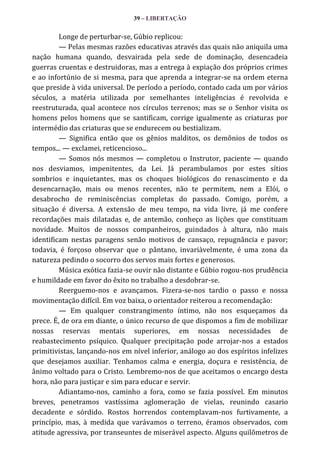 39 – LIBERTAÇÃO

Longe de perturbar-se, Gúbio replicou:
— Pelas mesmas razões educativas através das quais não aniquila uma
nação humana quando, desvairada pela sede de dominação, desencadeia
guerras cruentas e destruidoras, mas a entrega à expiação dos próprios crimes
e ao infortúnio de si mesma, para que aprenda a integrar-se na ordem eterna
que preside à vida universal. De período a período, contado cada um por vários
séculos, a matéria utilizada por semelhantes inteligências é revolvida e
reestruturada, qual acontece nos círculos terrenos; mas se o Senhor visita os
homens pelos homens que se santificam, corrige igualmente as criaturas por
intermédio das criaturas que se endurecem ou bestializam.
— Significa então que os gênios malditos, os demônios de todos os
tempos... — exclamei, reticencioso...
— Somos nós mesmos — completou o Instrutor, paciente — quando
nos desviamos, impenitentes, da Lei. Já perambulamos por estes sítios
sombrios e inquietantes, mas os choques biológicos do renascimento e da
desencarnação, mais ou menos recentes, não te permitem, nem a Elói, o
desabrocho de reminiscências completas do passado. Comigo, porém, a
situação é diversa. A extensão de meu tempo, na vida livre, já me confere
recordações mais dilatadas e, de antemão, conheço as lições que constituam
novidade. Muitos de nossos companheiros, guindados à altura, não mais
identificam nestas paragens senão motivos de cansaço, repugnância e pavor;
todavia, é forçoso observar que o pântano, invariàvelmente, é uma zona da
natureza pedindo o socorro dos servos mais fortes e generosos.
Música exótica fazia-se ouvir não distante e Gúbio rogou-nos prudência
e humildade em favor do êxito no trabalho a desdobrar-se.
Reerguemo-nos e avançamos. Fizera-se-nos tardio o passo e nossa
movimentação difícil. Em voz baixa, o orientador reiterou a recomendação:
— Em qualquer constrangimento íntimo, não nos esqueçamos da
prece. É, de ora em diante, o único recurso de que dispomos a fim de mobilizar
nossas reservas mentais superiores, em nossas necessidades de
reabastecimento psíquico. Qualquer precipitação pode arrojar-nos a estados
primitivistas, lançando-nos em nível inferior, análogo ao dos espíritos infelizes
que desejamos auxiliar. Tenhamos calma e energia, doçura e resistência, de
ânimo voltado para o Cristo. Lembremo-nos de que aceitamos o encargo desta
hora, não para justiçar e sim para educar e servir.
Adiantamo-nos, caminho a fora, como se fazia possível. Em minutos
breves, penetramos vastíssima aglomeração de vielas, reunindo casario
decadente e sórdido. Rostos horrendos contemplavam-nos furtivamente, a
princípio, mas, à medida que varávamos o terreno, éramos observados, com
atitude agressiva, por transeuntes de miserável aspecto. Alguns quilômetros de

 