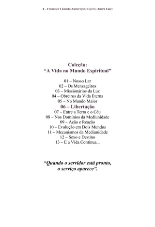 4 – Francisco Cândido Xavier (pelo Espírito André Luiz)

Coleção:
“A Vida no Mundo Espiritual”
01 – Nosso Lar
02 – Os Mensageiros
03 – Missionários da Luz
04 – Obreiros da Vida Eterna
05 – No Mundo Maior

06 – Libertação
07 – Entre a Terra e o Céu
08 – Nos Domínios da Mediunidade
09 – Ação e Reação
10 – Evolução em Dois Mundos
11 – Mecanismos da Mediunidade
12 – Sexo e Destino
13 – E a Vida Continua...

“Quando o servidor está pronto,
o serviço aparece”.

 