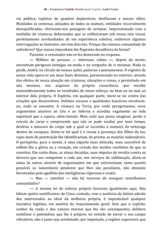 40 – Francisco Cândido Xavier (pelo Espírito André Luiz)

via pública, repletos de quadros deploráveis, desfilaram a nossos olhos.
Mutilados às centenas, aleijados de todos os matizes, entidades visceralmente
desequilibradas, ofereciam-nos paisagens de arrepiar. Impressionado com a
multidão de criaturas deformadas que se enfileiravam sob nosso raio visual,
perfeitamente arrebanhadas ali em experiência coletiva, enderecei algumas
interrogações ao Instrutor, em tom discreto. Porque tão extensa comunidade de
sofredores? Que causas impunham tão flagrante decadência da forma?
Paciente, o orientador não se fez demorado na resposta.
— Milhões de pessoas — informou, calmo —, depois da morte,
encontram perigosos inimigos no medo e na vergonha de si mesmas. Nada se
perde, André, no círculo de nossas ações, palavras e pensamentos. O registro de
nossa vida opera-se em duas fases distintas, perseverando no exterior, através
dos efeitos de nossa atuação em criaturas, situações e coisas, e persistindo em
nós mesmos, nos arquivos da própria consciência, que recolhe
matemàticamente todos os resultados de nosso esforço, no bem ou no mal, ao
interior dela própria, O Espírito, em qualquer parte, move-se no centro das
criações que desenvolveu. Defeitos escuros e qualidades louváveis envolvemno, onde se encontre. A criatura na Terra, por onde peregrinamos, ouve
argumentos alusivos ao Céu e ao Inferno e acredita vagamente na vida
espiritual que a espera, além-túmulo. Mais cedo que possa imaginar, perde o
veículo de carne e compreende que não se pode ocultar por mais tempo,
desfeita a máscara do corpo sob a qual se escondia à maneira da tartaruga
dentro da carapaça. Sente-se tal qual é e receia a presença dos filhos da luz,
cujos dons de penetração lhe identificariam, de pronto, as mazelas indesejáveis.
O perispírito, para a mente, é uma cápsula mais delicada, mais suscetível de
refletir-lhe a glória ou a viciação, em virtude dos tecidos rarefeitos de que se
constitui. Em razão disso, as almas decaídas, num impulso de revolta contra os
deveres que nos competem a cada um, nos serviços de sublimação, aliam-se
umas às outras através de organizações em que exteriorizam, tanto quanto
possível, os lamentáveis pendores que lhes são peculiares, não obstante
ferretoadas pelo aguilhão das inteligências vigorosas e cruéis.
— Mas — interferi — não há recursos de soerguer semelhantes
comunidades?
— A mesma lei de esforço próprio funciona igualmente aqui. Não
faltam apelos santificantes de Cima; contudo, com a ausência da íntima adesão
dos interessados ao ideal da melhoria própria, é impraticável qualquer
iniciativa legítima, em matéria de reajustamento geral. Sem que o espírito,
senhor da razão e dos valores eternos que lhe são consequentes, delibere
mobilizar o patrimônio que lhe é próprio, no sentido de elevar o seu campo
vibratório, não é justo seja arrebatado, por imposição, a regiões superiores que

 