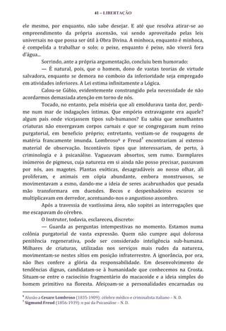 41 – LIBERTAÇÃO

ele mesmo, por enquanto, não sabe desejar. E até que resolva atirar-se ao
empreendimento da própria ascensão, vai sendo aproveitado pelas leis
universais no que possa ser útil à Obra Divina. A minhoca, enquanto é minhoca,
é compelida a trabalhar o solo; o peixe, enquanto é peixe, não viverá fora
d’|gua...
Sorrindo, ante a própria argumentação, concluiu bem humorado:
— É natural, pois, que o homem, dono de vastas teorias de virtude
salvadora, enquanto se demora no comboio da inferioridade seja empregado
em atividades inferiores. A Lei estima infinitamente a Lógica.
Calou-se Gúbio, evidentemente constrangido pela necessidade de não
acordarmos demasiada atenção em torno de nós.
Tocado, no entanto, pela miséria que ali emoldurava tanta dor, perdime num mar de indagações íntimas. Que empório extravagante era aquele?
algum país onde vicejassem tipos sub-humanos? Eu sabia que semelhantes
criaturas não envergavam corpos carnais e que se congregavam num reino
purgatorial, em beneficio próprio; entretanto, vestiam-se de roupagens de
7
matéria francamente imunda. Lombroso6 e Freud encontrariam aí extenso
material de observação. Incontáveis tipos que interessariam, de perto, à
criminologia e à psicanálise. Vagueavam absortos, sem rumo. Exemplares
inúmeros de pigmeus, cuja natureza em si ainda não posso precisar, passavam
por nós, aos magotes. Plantas exóticas, desagradáveis ao nosso olhar, ali
proliferam, e animais em cópia abundante, embora monstruosos, se
movimentavam a esmo, dando-me a ideia de seres acabrunhados que pesada
mão transformara em duendes. Becos e despenhadeiros escuros se
multiplicavam em derredor, acentuando-nos o angustioso assombro.
Após a travessia de vastíssima área, não sopitei as interrogações que
me escapavam do cérebro.
O Instrutor, todavia, esclareceu, discreto:
— Guarda as perguntas intempestivas no momento. Estamos numa
colônia purgatorial de vasta expressão. Quem não cumpre aqui dolorosa
penitência regenerativa, pode ser considerado inteligência sub-humana.
Milhares de criaturas, utilizadas nos serviços mais rudes da natureza,
movimentam-se nestes sítios em posição infraterrestre. A ignorância, por ora,
não lhes confere a glória da responsabilidade. Em desenvolvimento de
tendências dignas, candidatam-se à humanidade que conhecemos na Crosta.
Situam-se entre o raciocínio fragmentário do macacoide e a ideia simples do
homem primitivo na floresta. Afeiçoam-se a personalidades encarnadas ou
6
7

Alusão a Cesare Lombroso (1835-1909): célebre médico e criminalista italiano – N. D.
Sigmund Freud (1856-1939): o pai da Psicanálise – N. D.

 