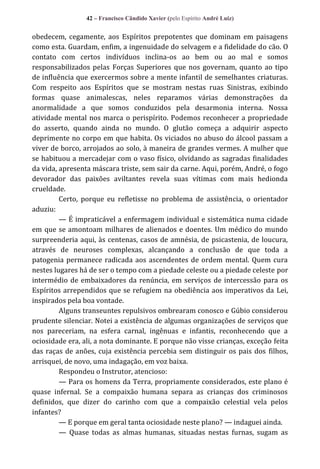 42 – Francisco Cândido Xavier (pelo Espírito André Luiz)

obedecem, cegamente, aos Espíritos prepotentes que dominam em paisagens
como esta. Guardam, enfim, a ingenuidade do selvagem e a fidelidade do cão. O
contato com certos indivíduos inclina-os ao bem ou ao mal e somos
responsabilizados pelas Forças Superiores que nos governam, quanto ao tipo
de influência que exercermos sobre a mente infantil de semelhantes criaturas.
Com respeito aos Espíritos que se mostram nestas ruas Sinistras, exibindo
formas quase animalescas, neles reparamos várias demonstrações da
anormalidade a que somos conduzidos pela desarmonia interna. Nossa
atividade mental nos marca o perispírito. Podemos reconhecer a propriedade
do asserto, quando ainda no mundo. O glutão começa a adquirir aspecto
deprimente no corpo em que habita. Os viciados no abuso do álcool passam a
viver de borco, arrojados ao solo, à maneira de grandes vermes. A mulher que
se habituou a mercadejar com o vaso físico, olvidando as sagradas finalidades
da vida, apresenta máscara triste, sem sair da carne. Aqui, porém, André, o fogo
devorador das paixões aviltantes revela suas vítimas com mais hedionda
crueldade.
Certo, porque eu refletisse no problema de assistência, o orientador
aduziu:
— É impraticável a enfermagem individual e sistemática numa cidade
em que se amontoam milhares de alienados e doentes. Um médico do mundo
surpreenderia aqui, às centenas, casos de amnésia, de psicastenia, de loucura,
através de neuroses complexas, alcançando a conclusão de que toda a
patogenia permanece radicada aos ascendentes de ordem mental. Quem cura
nestes lugares há de ser o tempo com a piedade celeste ou a piedade celeste por
intermédio de embaixadores da renúncia, em serviços de intercessão para os
Espíritos arrependidos que se refugiem na obediência aos imperativos da Lei,
inspirados pela boa vontade.
Alguns transeuntes repulsivos ombrearam conosco e Gúbio considerou
prudente silenciar. Notei a existência de algumas organizações de serviços que
nos pareceriam, na esfera carnal, ingênuas e infantis, reconhecendo que a
ociosidade era, ali, a nota dominante. E porque não visse crianças, exceção feita
das raças de anões, cuja existência percebia sem distinguir os pais dos filhos,
arrisquei, de novo, uma indagação, em voz baixa.
Respondeu o Instrutor, atencioso:
— Para os homens da Terra, propriamente considerados, este plano é
quase infernal. Se a compaixão humana separa as crianças dos criminosos
definidos, que dizer do carinho com que a compaixão celestial vela pelos
infantes?
— E porque em geral tanta ociosidade neste plano? — indaguei ainda.
— Quase todas as almas humanas, situadas nestas furnas, sugam as

 