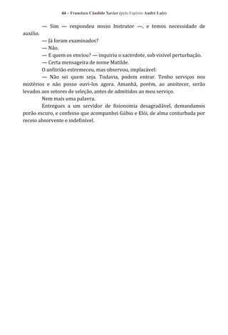 44 – Francisco Cândido Xavier (pelo Espírito André Luiz)

— Sim — respondeu nosso Instrutor —, e temos necessidade de
auxilio.
— Já foram examinados?
— Não.
— E quem os enviou? — inquiriu o sacerdote, sob visível perturbação.
— Certa mensageira de nome Matilde.
O anfitrião estremeceu, mas observou, implacável:
— Não sei quem seja. Todavia, podem entrar. Tenho serviços nos
mistérios e não posso ouvi-los agora. Amanhã, porém, ao anoitecer, serão
levados aos setores de seleção, antes de admitidos ao meu serviço.
Nem mais uma palavra.
Entregues a um servidor de fisionomia desagradável, demandamos
porão escuro, e confesso que acompanhei Gúbio e Elói, de alma conturbada por
receio absorvente e indefinível.

 