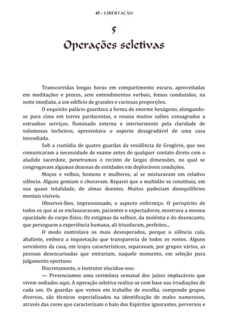 45 – LIBERTAÇÃO

5
Operações seletivas

Transcorridas longas horas em compartimento escuro, aproveitadas
em meditações e preces, sem entendimentos verbais, fomos conduzidos, na
noite imediata, a um edifício de grandes e curiosas proporções.
O esquisito palácio guardava a forma de enorme hexágono, alongandose para cima em torres pardacentas, e reunia muitos salões consagrados a
estranhos serviços. fluminado externa e interiormente pela claridade de
volumosos tocheiros, apresentava o aspecto desagradável de uma casa
incendiada.
Sob a custódia de quatro guardas da residência de Gregório, que nos
comunicaram a necessidade de exame antes de qualquer contato direto com o
aludido sacerdote, penetramos o recinto de largas dimensões, no qual se
congregavam algumas dezenas de entidades em deploráveis condições.
Moços e velhos, homens e mulheres, aí se misturavam em relativo
silêncio. Alguns gemiam e choravam. Reparei que a multidão se constituía, em
sua quase totalidade, de almas doentes. Muitos padeciam desequilíbrios
mentais visíveis.
Observei-lhes, impressionado, o aspecto enfermiço. O perispírito de
todos os que aí se enclausuravam, pacientes e expectadores, mostrava a mesma
opacidade do corpo físico. Os estigmas da velhice, da moléstia e do desencanto,
que perseguem a experiência humana, ali triunfavam, perfeitos...
O medo controlava os mais desesperados, porque o silêncio caía,
abafante, embora a inquietação que transparecia de todos os rostos. Alguns
servidores da casa, em trajes característicos, separavam, por grupos vários, as
pessoas desencarnadas que entrariam, naquele momento, em seleção para
julgamento oportuno.
Discretamente, o Instrutor elucidou-nos:
— Presenciamos uma cerimônia semanal dos juízes implacáveis que
vivem sediados aqui. A operação seletiva realiza-se com base nas irradiações de
cada um. Os guardas que vemos em trabalho de escolha, compondo grupos
diversos, são técnicos especializados na identificação de males numerosos,
através das cores que caracterizam o halo dos Espíritos ignorantes, perversos e

 
