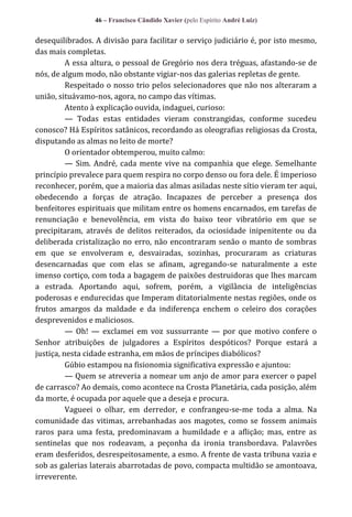 46 – Francisco Cândido Xavier (pelo Espírito André Luiz)

desequilibrados. A divisão para facilitar o serviço judiciário é, por isto mesmo,
das mais completas.
A essa altura, o pessoal de Gregório nos dera tréguas, afastando-se de
nós, de algum modo, não obstante vigiar-nos das galerias repletas de gente.
Respeitado o nosso trio pelos selecionadores que não nos alteraram a
união, situávamo-nos, agora, no campo das vítimas.
Atento à explicação ouvida, indaguei, curioso:
— Todas estas entidades vieram constrangidas, conforme sucedeu
conosco? Há Espíritos satânicos, recordando as oleografias religiosas da Crosta,
disputando as almas no leito de morte?
O orientador obtemperou, muito calmo:
— Sim. André, cada mente vive na companhia que elege. Semelhante
princípio prevalece para quem respira no corpo denso ou fora dele. É imperioso
reconhecer, porém, que a maioria das almas asiladas neste sítio vieram ter aqui,
obedecendo a forças de atração. Incapazes de perceber a presença dos
benfeitores espirituais que militam entre os homens encarnados, em tarefas de
renunciação e benevolência, em vista do baixo teor vibratório em que se
precipitaram, através de delitos reiterados, da ociosidade inipenitente ou da
deliberada cristalização no erro, não encontraram senão o manto de sombras
em que se envolveram e, desvairadas, sozinhas, procuraram as criaturas
desencarnadas que com elas se afinam, agregando-se naturalmente a este
imenso cortiço, com toda a bagagem de paixões destruidoras que lhes marcam
a estrada. Aportando aqui, sofrem, porém, a vigilância de inteligências
poderosas e endurecidas que Imperam ditatorialmente nestas regiões, onde os
frutos amargos da maldade e da indiferença enchem o celeiro dos corações
desprevenidos e maliciosos.
— Oh! — exclamei em voz sussurrante — por que motivo confere o
Senhor atribuições de julgadores a Espíritos despóticos? Porque estará a
justiça, nesta cidade estranha, em mãos de príncipes diabólicos?
Gúbio estampou na fisionomia significativa expressão e ajuntou:
— Quem se atreveria a nomear um anjo de amor para exercer o papel
de carrasco? Ao demais, como acontece na Crosta Planetária, cada posição, além
da morte, é ocupada por aquele que a deseja e procura.
Vagueei o olhar, em derredor, e confrangeu-se-me toda a alma. Na
comunidade das vitimas, arrebanhadas aos magotes, como se fossem animais
raros para uma festa, predominavam a humildade e a aflição; mas, entre as
sentinelas que nos rodeavam, a peçonha da ironia transbordava. Palavrões
eram desferidos, desrespeitosamente, a esmo. A frente de vasta tribuna vazia e
sob as galerias laterais abarrotadas de povo, compacta multidão se amontoava,
irreverente.

 