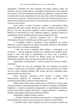48 – Francisco Cândido Xavier (pelo Espírito André Luiz)

segregados a distância do curso tranquilo das águas; todavia, chega um
momento em que a tempestade ou a decadência surpreendem a obra vigorosa
de alvenaria e as formas repelentes, libertadas, se espalhem e crescem em toda
a extensão da corrente. Seguidores do vício e do crime, tremei! Condenados por
vós mesmos, conservais a mente prisioneira das mais baixas forças da vida, à
maneira do batráquio encarcerado no visco do pântano, ao qual se habituou no
transcurso dos séculos!
Nesse ponto, o orador fez pausa e reparei os circunstantes. Olhos
esgazeados pelo pavor jaziam abertos em todas as máscaras fisionômicas. O
juiz, por sua vez, não parecia respeitar o menor resquício de misericórdia.
Mostrava-se interessado em criar ambiente negativo a qualquer espécie de
soerguimento moral, estabelecendo nos ouvintes angustioso temor.
Prolongando-se o intervalo, enderecei com o olhar silenciosa
interrogação ao nosso orientador, que me falou quase em segredo:
— O julgador conhece à saciedade as leis magnéticas, nas esferas
inferiores, e procura hipnotizar as vítimas em sentido destrutivo, não obstante
usar, como vemos, a verdade contundente.
— Não vale acusar a edilidade desta colônia — prosseguiu a voz
trovejante —, porque ninguém escapará aos resultados das próprias obras,
quanto o fruto não foge às propriedades da árvore que o produziu.
Amaldiçoados sejam pelo Governo do Mundo quem nos desrespeite as
deliberações, baseadas, aliás, nos arquivos mentais de cada um.
Assinalando, intuitivamente, a queixa mental dos ouvintes, bradou,
terrificante:
— Quem nos acusa de crueldade? Não será benfeitor do espírito
coletivo o homem que se consagra à vigilância de uma penitenciária? E quem
sois vós, senão rebotalho humano? Não viestes, até aqui, conduzidos pelos
próprios ídolos que adorastes?
Nesse momento, convulsivo choro invadiu a muitos. Gritos
atormentados, rogativas de compaixão se fizeram ouvir. Muitos se
prosternaram de joelhos. Imensa dor generalizara-se.
Gúbio trazia a destra sobre o peito, como se contivesse o coração, mas,
vendo por minha vez aquele grande grupo de Espíritos rebelados e humilhados,
orgulhosos e vencidos, lastimando amargamente as oportunidades perdidas,
recordei meus velhos caminhos de ilusão e — porque não dizer? — ajoelhei-me
também, compungido, implorando piedade em silêncio.
Exasperado, o julgador bradou, colérico:
— Perdão? Quando desculpastes sinceramente os companheiros da
estrada? Onde está o juiz reto que possa exercer, impune, a misericórdia?
E incidindo toda a força magnética que lhe era peculiar, através das

 
