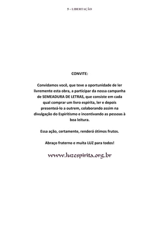 5 – LIBERTAÇÃO

CONVITE:
Convidamos você, que teve a oportunidade de ler
livremente esta obra, a participar da nossa campanha
de SEMEADURA DE LETRAS, que consiste em cada
qual comprar um livro espírita, ler e depois
presenteá-lo a outrem, colaborando assim na
divulgação do Espiritismo e incentivando as pessoas à
boa leitura.
Essa ação, certamente, renderá ótimos frutos.
Abraço fraterno e muita LUZ para todos!

www.luzespirita.org.br

 