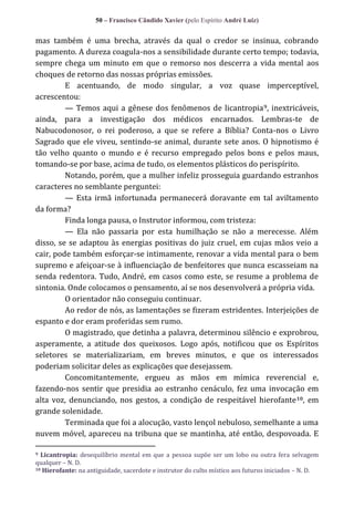 50 – Francisco Cândido Xavier (pelo Espírito André Luiz)

mas também é uma brecha, através da qual o credor se insinua, cobrando
pagamento. A dureza coagula-nos a sensibilidade durante certo tempo; todavia,
sempre chega um minuto em que o remorso nos descerra a vida mental aos
choques de retorno das nossas próprias emissões.
E acentuando, de modo singular, a voz quase imperceptível,
acrescentou:
— Temos aqui a gênese dos fenômenos de licantropia 9, inextricáveis,
ainda, para a investigação dos médicos encarnados. Lembras-te de
Nabucodonosor, o rei poderoso, a que se refere a Bíblia? Conta-nos o Livro
Sagrado que ele viveu, sentindo-se animal, durante sete anos. O hipnotismo é
tão velho quanto o mundo e é recurso empregado pelos bons e pelos maus,
tomando-se por base, acima de tudo, os elementos plásticos do perispírito.
Notando, porém, que a mulher infeliz prosseguia guardando estranhos
caracteres no semblante perguntei:
— Esta irmã infortunada permanecerá doravante em tal aviltamento
da forma?
Finda longa pausa, o Instrutor informou, com tristeza:
— Ela não passaria por esta humilhação se não a merecesse. Além
disso, se se adaptou às energias positivas do juiz cruel, em cujas mãos veio a
cair, pode também esforçar-se intimamente, renovar a vida mental para o bem
supremo e afeiçoar-se à influenciação de benfeitores que nunca escasseiam na
senda redentora. Tudo, André, em casos como este, se resume a problema de
sintonia. Onde colocamos o pensamento, aí se nos desenvolverá a própria vida.
O orientador não conseguiu continuar.
Ao redor de nós, as lamentações se fizeram estridentes. Interjeições de
espanto e dor eram proferidas sem rumo.
O magistrado, que detinha a palavra, determinou silêncio e exprobrou,
asperamente, a atitude dos queixosos. Logo após, notificou que os Espíritos
seletores se materializariam, em breves minutos, e que os interessados
poderiam solicitar deles as explicações que desejassem.
Concomitantemente, ergueu as mãos em mímica reverencial e,
fazendo-nos sentir que presidia ao estranho cenáculo, fez uma invocação em
alta voz, denunciando, nos gestos, a condição de respeitável hierofante 10, em
grande solenidade.
Terminada que foi a alocução, vasto lençol nebuloso, semelhante a uma
nuvem móvel, apareceu na tribuna que se mantinha, até então, despovoada. E
Licantropia: desequilíbrio mental em que a pessoa supõe ser um lobo ou outra fera selvagem
qualquer – N. D.
10 Hierofante: na antiguidade, sacerdote e instrutor do culto místico aos futuros iniciados – N. D.
9

 