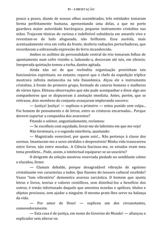 51 – LIBERTAÇÃO

pouco a pouco, diante de nossos olhos assombrados, três entidades tomaram
forma perfeitamente humana, apresentando uma delas, a que no porte
guardava maior autoridade hierárquica, pequeno instrumento cristalino nas
mãos. Trajavam túnicas de curiosa e indefinível substância em amarelo vivo e
revestiam-se de halo afogueado, não brilhante. Essa auréola, mais
acentuadamente viva em volta da fronte, desferia radiações perturbadoras, que
recordavam a esbraseada expressão do ferro incandescido.
Ambos os acólitos da personalidade central do trio tomaram folhas de
apontamento num cofre vizinho e, ladeando-a, desceram até nós, em silencio.
Inesperada quietação tomou a turba, dantes agitada.
Ainda não sei de que recôndita organização provinham tais
funcionários espirituais; no entanto, reparei que o chefe da expedição tríplice
mostrava infinita melancolia na tela fisionômica. Alçou ele o instrumento
cristalino, à frente do primeiro grupo, formado de catorze homens e mulheres
de vários tipos. Efetuou observações que não pude acompanhar e disse algo aos
companheiros que se dispuseram à anotação imediata. Antes, porém, que se
retirasse, dois membros do conjunto avançaram implorando socorro:
— Justiça! Justiça! — suplicou o primeiro — estou punido sem culpa...
Fui homem de pensamento e de letras, entre as criaturas encarnadas... Porque
deverei suportar a companhia dos avarentos?
Fitando o seletor, angustiadamente, reclamou:
— Se escolheis com equidade, livrai-me do labirinto em que me vejo!
Não terminara, e o segundo interferiu, ajuntando:
— Magistrado venerável, por quem sois!... Não pertenço à classe dos
sovinas. Imantaram-me a seres sórdidos e desprezíveis! Minha vida transcorreu
entre livros, não entre moedas.. A Ciência fascinou-me, os estudos eram meu
tema predileto... Pode, assim, o intelectual equiparar-se ao usurário?
O dirigente da seleção mostrou reservada piedade no semblante calmo
e elucidou, firme:
— Clamais debalde, porque desagradável vibração de egoísmo
cristalizante vos caracteriza a todos. Que fizestes do tesouro cultural recebido?
Vosso “tom vibratório” demonstra avareza sarc|stica. O homem que ajunta
letras e livros, teorias e valores científicos, sem distribuí-los a benefício dos
outros, é irmão infortunado daquele que amontoa moedas e apólices, títulos e
objetos preciosos, sem ajudar a ninguém. O mesmo prato lhes serve na balança
da vida.
— Por amor de Deus! — suplicou um dos circunstantes,
comovedoramente.
— Esta casa é de justiça, em nome do Governo do Mundo! — afiançou o
explicador sem alterar-se.

 