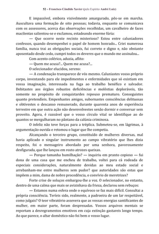 52 – Francisco Cândido Xavier (pelo Espírito André Luiz)

E impassível, embora visivelmente amargurado, pôs-se em marcha.
Auscultava uma formação de oito pessoas; todavia, enquanto se comunicava
com os assessores, acerca das observações recolhidas, um cavalheiro de faces
macilentas salientou-se e exclamou, estadeando enorme fúria:
— Que ocorre neste recinto misterioso? Estou entre caluniadores
confessos, quando desempenhei o papel de homem honrado... Criei numerosa
família, nunca trai as obrigações sociais, fui correto e digno e, não obstante
aposentado desde cedo, cumpri todos os deveres que o mundo me assinalou...
Com acento colérico, aduzia, aflito:
— Quem me acusa?... Quem me acusa?...
O selecionador elucidou, sereno:
— A condenação transparece de vós mesmo. Caluniastes vosso próprio
corpo, inventando para ele impedimentos e enfermidades que só existiam em
vossa imaginação, interessada na fuga ao trabalho benéfico e salvador.
Debitastes aos órgãos robustos deficiências e moléstias deploráveis, tão
somente no propósito de conquistardes repouso prematuro. Conseguistes
quanto pretendíeis. Empenhastes amigos, subornastes consciências delituosas
e obtivestes o descanso remunerado, durante quarenta anos de experiência
terrestre em que outra ação não desenvolvestes senão dormir e conversar sem
proveito. Agora, é razoável que o vosso círculo vital se identifique ao de
quantos se mergulharam no pântano da calúnia criminosa.
O infeliz não teve forças para a tréplica. Submeteu-se, em lágrimas, à
argumentação ouvida e retomou o lugar que lhe competia.
Alcançando o terceiro grupo, constituído de mulheres diversas, mal
havia aplicado o singular instrumento ao campo vibratório que lhes dizia
respeito, foi o mensageiro abordado por uma senhora, pavorosamente
desfigurada, que lhe lançou em rosto atrozes queixas.
— Porque tamanha humilhação? — inquiriu em pranto copioso — fui
dona de uma casa que me encheu de trabalho, voltei para cá rodeada de
especiais considerações, naturalmente devidas ao meu estado social e
arrebanham-me entre mulheres sem pudor? que autoridades são estas que
impõem a mim, dama de nobre procedência, o convívio de meretrizes?
Forte crise de soluços embargou-lhe a voz. O selecionador, no entanto,
dentro de uma calma que mais se avizinhava da frieza, declarou sem rebuços:
— Estamos numa esfera onde o equívoco se faz mais difícil. Consultai a
própria consciência. Teríeis sido, realmente, a padroeira de um lar respeitável,
como julgais? O teor vibratório assevera que as vossas energias santificantes de
mulher, em maior parte, foram desprezadas. Vossos arquivos mentais se
reportam a desregramentos emotivos em cuja extinção gastareis longo tempo.
Ao que parece, o altar doméstico não foi bem o vosso lugar.

 
