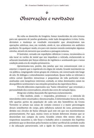 54 – Francisco Cândido Xavier (pelo Espírito André Luiz)

6
Observações e novidades

De volta ao domicilio de Gregório, fomos transferidos da cela trevosa
para um aposento de janelas gradeadas, onde tudo desagradava à vista. Certo,
devíamos a mudança ao resultado encorajador que alcançáramos nas
operações seletivas, mas, em verdade, ainda aí, nos achávamos em autêntico
pardieiro. De qualquer modo, era para nós imenso consolo contemplar algumas
estrelas, através do nevoeiro que assaltava a paisagem noturna.
O Instrutor, versado em expedições idênticas à nossa, recomendou-os
não tocar os varões de metal que nos impediam a retirada, esclarecendo se
achavam imantados por forças elétricas de vigilância e acentuando que a nossa
condição ainda era de simples prisioneiros.
Aproximamo-nos, porém, das janelas que nos comunicavam com o
exterior e reparei que o espetáculo era digno de estudo. Grande movimento na
via pública, congregando vários grupos de criaturas, em conversação não longe
de nós. Os diálogos e entendimentos surpreendiam. Quase todos se referiam à
esfera carnal. Questões minuciosas e pequeninas da vida particular eram
analisadas com inequívoco interesse; contudo, as notas dominantes caíam no
desequilíbrio sentimental e nas emoções primárias da experiência física.
Percebi diferentes expressões nos “halos vibratórios” que revestiam a
personalidade dos conversadores, através das cores de variação típica.
Dirigi-me a Gúbio, buscando-lhe oportuno esclarecimento.
— Não mediste, ainda — respondeu, prestimoso — a extensão do
intercâmbio entre encarnados e desencarnados. À determinadas horas da noite,
três quartas partes da população de cada um dos hemisférios da Crosta
Terrestre se acham nas zonas de contato conosco e a maior percentagem
desses semilibertos do corpo, pela influência natural do sono, permanecem
detidos nos círculos de baixa vibração qual este em que nos movimentamos
provisoriamente. Por aqui, muitas vezes se forjam dolorosos dramas que se
desenrolam nos campos da carne. Grandes crimes têm nestes sítios as
respectivas nascentes e, não fosse o trabalho ativo e constante dos Espíritos
protetores que se desvelam pelos homens no labor sacrificial da caridade oculta
e da educação perseverante, sob a égide do Cristo, acontecimentos mais

 