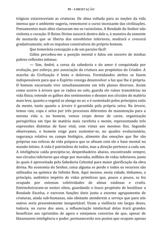 55 – LIBERTAÇÃO

trágicos estarreceriam as criaturas. De alma voltada para as noções da vida
imensa que o ambiente sugeria, rememorei o curso incessante das civilizações.
Pensamentos mais altos clarearam-me os raciocínios. A Bondade do Senhor não
violenta o coração. O Reino Divino nascerá dentro dele e, à maneira da semente
de mostarda que se liberta dos envoltórios inferiores, medrará e crescerá
gradativamente, sob os impulsos construtivos do próprio homem.
Que temerária concepção a de um paraíso fácil!
Gúbio percebeu-me a posição mental e falou em socorro de minhas
pobres reflexões intimas:
— Sim, André, a coroa da sabedoria e do amor é conquistada por
evolução, por esforço, por associação da criatura aos propósitos do Criador. A
marcha da Civilização é lenta e dolorosa. Formidandos atritos se fazem
indispensáveis para que o Espírito consiga desenvolver a luz que lhe é própria.
O homem encarnado vive simultaneamente em três planos diversos. Assim
como ocorre à árvore que se radica no solo, guarda ele raízes transitórias na
vida física; estende os galhos dos sentimentos e desejos nos círculos de matéria
mais leve, quanto o vegetal se alonga no ar; e é sustentado pelos princípios sutis
da mente, tanto quanto a árvore é garantida pela própria seiva. Na árvore,
temos raiz, copa e seiva por três processos diferentes de manutenção para a
mesma vida e, no homem, vemos corpo denso de carne, organização
perispirítica em tipo de matéria mais rarefeita e mente, representando três
expressões distintas de base vital, com vistas aos mesmos fins. Segundo
observamos, o homem exige para sustentar-se, no quadro evolucionário,
segurança relativa no campo biológico, alimento das emoções que lhe são
próprias nas esferas de vida psíquica que se afinam com ele e base mental no
mundo íntimo. A vida é patrimônio de todos, mas a direção pertence a cada um.
A inteligência caída precipita-se, despenhadeiro abaixo, encontrando sempre,
nos círculos inferiores que elege por moradia, milhões de vidas inferiores, junto
às quais é aproveitada pela Sabedoria Celestial para maior glorificação da obra
divina. Na economia do Senhor, coisa alguma se perde e todos os recursos são
utilizados na química do Infinito Bem. Aqui mesmo, nesta cidade, tínhamos, a
princípio, autêntico império de vidas primitivas que, pouco a pouco, se fez
ocupado por extensas coletividades de almas vaidosas e cruéis.
Entrincheiraram-se nestes sítios, guardando o louco propósito de hostilizar a
Bondade Excelsa, e exercem funções úteis junto a enorme agrupamento de
criaturas, ainda sub-humanas, não obstante atenderem a serviço que para nós
outros seria presentemente insuportável. Usam a violência em largas doses,
todavia, no curso dos anos, a influenciação intelectual delas trará grandes
benefícios aos oprimidos de agora e estejamos convictos de que, apesar de
blasonarem inteligência e poder, permanecerão nos postos que ocupam apenas

 