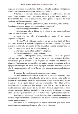 56 – Francisco Cândido Xavier (pelo Espírito André Luiz)

enquanto perdurar o consentimento da Divina Direção, atento ao princípio que
determina tenha cada assembleia o governo que merece.
O Instrutor confiou-se a pausa mais longa e concentrei minha atenção
numa dupla feminina que conversava, rente à grade. Certa mulher já
desencarnada dizia para a companheira, ainda presa à experiência física,
parcialmente liberta nas asas do sono:
— Notamos que você, ultimamente, anda mais fraca, mais serviçal...
Estará desencantada, quanto aos compromissos assumidos?
A interpelada explicou um tanto confundida:
— Acontece que João se filiou a um círculo de preces, o que, de alguma
sorte, nos vem alterando a vida.
A outra deu um salto à retaguarda, ao modo de um animal
surpreendido e gritou:
— Orações? Você está cega quanto ao perigo que isso significa? Quem
reza cai na mansidão. É necessário espezinhá-lo, torturá-lo, feri-lo, a fim de que
a revolta o mantenha em nosso círculo. Se ganhar piedade, estragar-nos-á o
plano, deixando de ser nosso instrumento na fábrica.
A interlocutora, no entanto, observou, ingênua:
— Ele se diz mais calmo, mais confiante...
— Marina — obtemperou a outra, intempestiva —, você sabe que não
podemos fazer milagres e não é justo aceitar regras e intrujices de Espíritos
acovardados que, a pretexto de fé religiosa, se arvoram em ditadores de
salvação. Precisamos de seu marido e de muitas outras pessoas que a ele se
agregam em serviço e em nosso nível, O projeto é enorme e interessante para
nós. Já esqueceu quanto sofremos? Eu, de mim mesma, tenho duras lições por
retribuir.
E batendo-lhe esquisitamente nos ombros, acentuava:
— Não admita encantamentos espirituais. A realidade é nossa e cabenos aproveitar o ensejo, integralmente. Volte para o corpo e não ceda um
milímetro. Corra com os apóstolos improvisados. Fazem-nos mal. Prenda João,
controlando-lhe o tempo. Desenvolva serviço eficiente e não o liberte. Fira-o
devagarzinho. O desespero dele chegará, por fim, e, com as forças da
insubmissão que forem exteriorizadas em nosso favor, alcançaremos os fins a
que nos propomos. Nada de transigência. Não se atemorize com promessas de
inferno ou céu depois da morte. Em toda parte a vida é aquilo que fazemos dela.
Boquiaberto com o que me era dado perceber, reparei que a entidade
astuta e vingativa envolvia a interlocutora em fluidos sombrios, à maneira dos
hipnotizadores comuns.
Enderecei olhar interrogativo ao nosso orientador que, após haver
atenciosamente acompanhado a cena, informou, prestimoso:

 