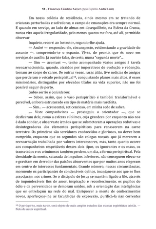 58 – Francisco Cândido Xavier (pelo Espírito André Luiz)

Em nossa colônia de residência, ainda mesmo em se tratando de
criaturas perturbadas e sofredoras, o campo de emanações era sempre normal.
E quando em serviço, ao lado de almas em desequilíbrio, na Esfera da Crosta,
nunca vira aquela irregularidade, pelo menos quanto me fora, até ali, permitido
observar.
Inquieto, recorri ao Instrutor, rogando-lhe ajuda.
— André — respondeu ele, circunspecto, evidenciando a gravidade do
assunto —, compreendo-te o espanto. Vê-se, de pronto, que és novo em
serviços de auxílio. J| ouviste falar, de certo, numa “segunda morte”...
— Sim — acentuei —, tenho acompanhado vários amigos à tarefa
reencarnacionista, quando, atraídos por imperativos de evolução e redenção,
tornam ao corpo de carne. De outras vezes, raras aliás, tive notícias de amigos
que perderam o veículo perispiritual11, conquistando planos mais altos. A esses
missionários, distinguidos por elevados títulos na vida superior, não me foi
possível seguir de perto.
Gúbio sorriu e considerou:
— Sabes, assim, que o vaso perispirítico é também transformável e
perecível, embora estruturado em tipo de matéria mais rarefeita.
— Sim... — acrescentei, reticencioso, em minha sede de saber.
— Viste companheiros — prosseguiu o orientador —, que se
desfizeram dele, rumo a esferas sublimes, cuja grandeza por enquanto não nos
é dado sondar, e observaste irmãos que se submeteram a operações redutivas e
desintegradoras dos elementos perispiríticos para renascerem na carne
terrestre. Os primeiros são servidores enobrecidos e gloriosos, no dever bem
cumprido, enquanto que os segundos são colegas nossos, que já merecem a
reencarnação trabalhada por valores intercessores, mas, tanto quanto ocorre
aos companheiros respeitáveis desses dois tipos, os ignorantes e os maus, os
transviados e os criminosos também perdem, um dia, a forma perispiritual. Pela
densidade da mente, saturada de impulsos inferiores, não conseguem elevar-se
e gravitam em derredor das paixões absorventes que por muitos anos elegeram
em centro de interesses fundamentais. Grande número, nessas circunstâncias,
mormente os participantes de condenáveis delitos, imantam-se aos que se lhes
associaram nos crimes. Se o discípulo de Jesus se mantém ligado a Ele, através
de imponderáveis fios de amor, inspiração e reconhecimento, os pupilos do
ódio e da perversidade se demoram unidos, sob a orientação das inteligências
que os entrelaçam na rede do mal. Enriquecer a mente de conhecimentos
novos, aperfeiçoar-lhe as faculdades de expressão, purificá-la nas correntes
O perispírito, mais tarde, será objeto de mais amplos estudos das escolas espiritistas cristãs. —
Nota do Autor espiritual.
11

 