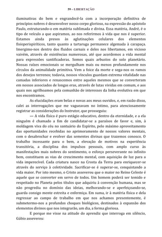 59 – LIBERTAÇÃO

iluminativas do bem e engrandecê-la com a incorporação definitiva de
princípios nobres é desenvolver nosso corpo glorioso, na expressão do apóstolo
Paulo, estruturando-o em matéria sublimada e divina. Essa matéria, André, é o
tipo de veículo a que aspiramos, ao nos referirmos à vida que nos é superior.
Estamos ainda presos às aglutinações celulares dos elementos
fisioperispiríticos, tanto quanto a tartaruga permanece algemada à carapaça.
Imergimo-nos dentro dos fluidos carnais e deles nos libertamos, em vicioso
vaivém, através de existências numerosas, até que acordemos a vida mental
para expressões santificadoras. Somos quais arbustos do solo planetário.
Nossas raízes emocionais se mergulham mais ou menos profundamente nos
círculos da animalidade primitiva. Vem a foice da morte e sega-nos os ramos
dos desejos terrenos; todavia, nossos vínculos guardam extrema vitalidade nas
camadas inferiores e renascemos entre aqueles mesmos que se converteram
em nossos associados de longas eras, através de lutas vividas em comum, e aos
quais nos agrilhoamos pela comunhão de interesses da linha evolutiva em que
nos encontramos.
As elucidações eram belas e novas aos meus ouvidos, e, em razão disso,
calei as interrogações que me vagueavam no íntimo, para atenciosamente
registrar as considerações do Instrutor, que prosseguiu:
— A vida física é puro estágio educativo, dentro da eternidade, e a ela
ninguém é chamado a fim de candidatar-se a paraísos de favor e, sim, à
moldagem viva do céu no santuário do Espírito, pelo máximo aproveitamento
das oportunidades recebidas no aprimoramento de nossos valores mentais,
com o desabrochar e evolver das sementes divinas que trazemos conosco. O
trabalho incessante para o bem, a elevação de motivos na experiência
transitória, a disciplina dos impulsos pessoais, com amplo curso às
manifestações mais nobres do sentimento, o esforço perseverante no infinito
bem, constituem as vias de crescimento mental, com aquisição de luz para a
vida imperecível. Cada criatura nasce na Crosta da Terra para enriquecer-se
através do serviço à coletividade. Sacrificar-se é superar-se, conquistando a
vida maior. Por isto mesmo, o Cristo asseverou que o maior no Reino Celeste é
aquele que se converter em servo de todos. Um homem poderá ser temido e
respeitado no Planeta pelos títulos que adquiriu à convenção humana, mas se
não progrediu no domínio das ideias, melhorando-se e aperfeiçoando-se,
guarda consigo mente estreita e enfermiça. Em suma, ir à matéria física e dela
regressar ao campo de trabalho em que nos achamos presentemente, é
submetermo-nos a profundos choques biológicos, destinados à expansão dos
elementos divinos que nos integrarão, um dia, a forma gloriosa.
E porque me visse na atitude do aprendiz que interroga em silêncio,
Gúbio asseverou:

 